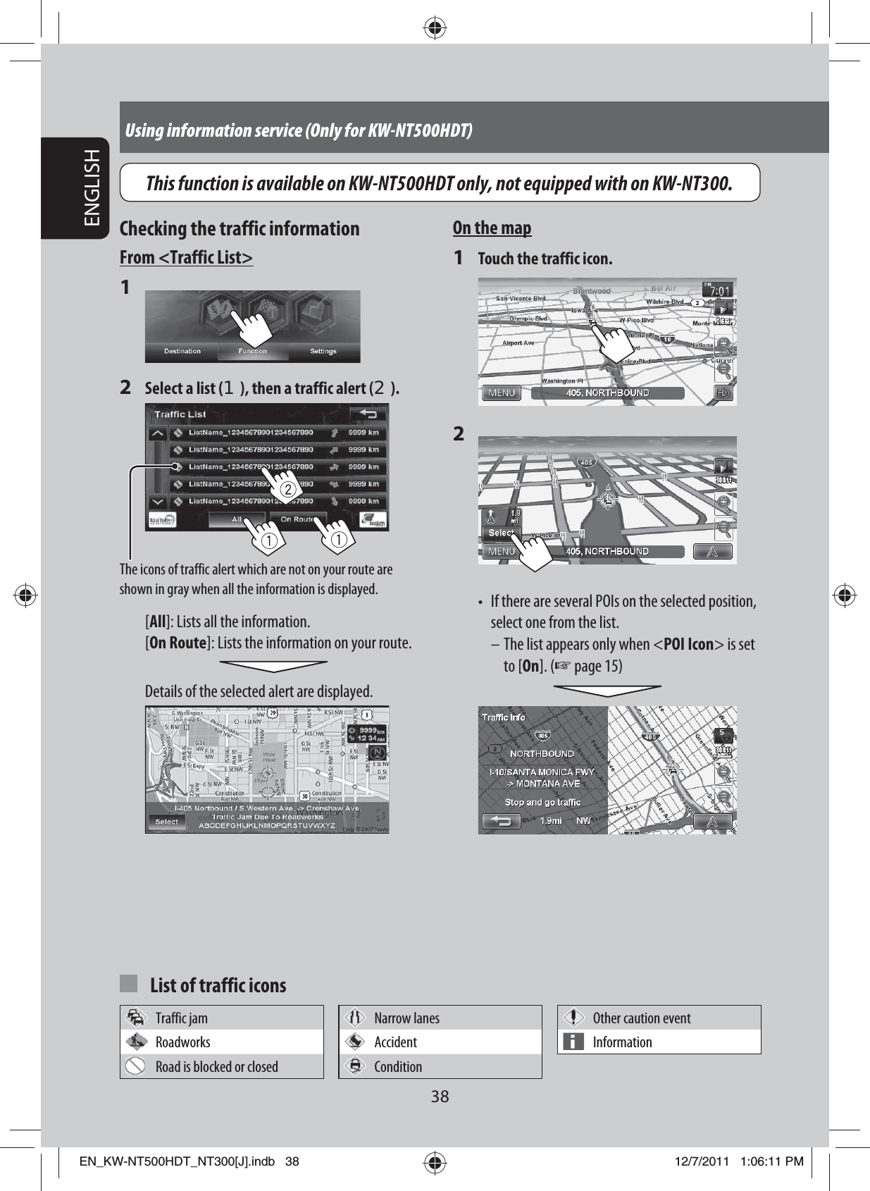 38ENGLISHUsing information service (Only for KW-NT500HDT)On the map1  Touch the traffic icon.2 •  If there are several POIs on the selected position, select one from the list. – The list appears only when &lt;POI Icon&gt; is set to [On]. (☞ page 15) Checking the traffic informationFrom &lt;Traffic List&gt;1 2  Select a list (1), then a traffic alert (2).The icons of traffic alert which are not on your route are shown in gray when all the information is displayed.[All]: Lists all the information.[On Route]: Lists the information on your route.Details of the selected alert are displayed.  List of traffic iconsTraffic jam Narrow lanes Other caution eventRoadworks Accident InformationRoad is blocked or closed ConditionThis function is available on KW-NT500HDT only, not equipped with on KW-NT300.EN_KW-NT500HDT_NT300[J].indb   38EN_KW-NT500HDT_NT300[J].indb   3812/7/2011   1:06:11 PM12/7/2011   1:06:11 PM