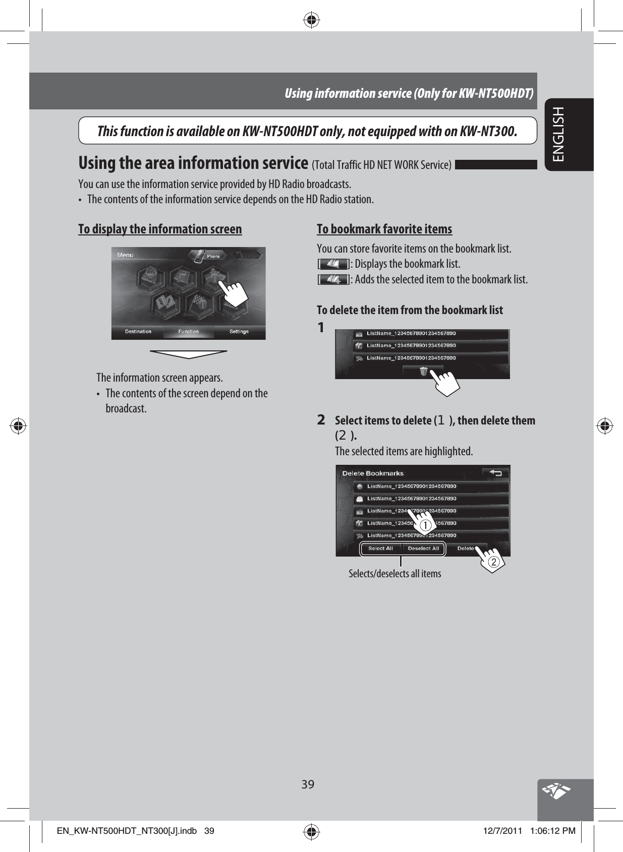 39ENGLISHUsing information service (Only for KW-NT500HDT)To display the information screenThe information screen appears.•  The contents of the screen depend on the  broadcast.Using the area information service (Total Traffic HD NET WORK Service) You can use the information service provided by HD Radio broadcasts.•  The contents of the information service depends on the HD Radio station.To bookmark favorite itemsYou can store favorite items on the bookmark list.[]: Displays the bookmark list.[]: Adds the selected item to the bookmark list.To delete the item from the bookmark list1 2  Select items to delete (1), then delete them (2).The selected items are highlighted.Selects/deselects all itemsThis function is available on KW-NT500HDT only, not equipped with on KW-NT300.EN_KW-NT500HDT_NT300[J].indb   39EN_KW-NT500HDT_NT300[J].indb   3912/7/2011   1:06:12 PM12/7/2011   1:06:12 PM