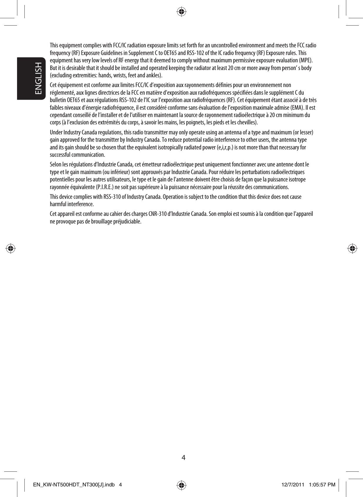 ENGLISH4This equipment complies with FCC/IC radiation exposure limits set forth for an uncontrolled environment and meets the FCC radio frequency (RF) Exposure Guidelines in Supplement C to OET65 and RSS-102 of the IC radio frequency (RF) Exposure rules. This equipment has very low levels of RF energy that it deemed to comply without maximum permissive exposure evaluation (MPE). But it is desirable that it should be installed and operated keeping the radiator at least 20 cm or more away from person’ s body (excluding extremities: hands, wrists, feet and ankles).Cet équipement est conforme aux limites FCC/IC d’exposition aux rayonnements définies pour un environnement non réglementé, aux lignes directrices de la FCC en matière d’exposition aux radiofréquences spécifiées dans le supplément C du bulletin OET65 et aux régulations RSS-102 de l’IC sur l’exposition aux radiofréquences (RF). Cet équipement étant associé à de très faibles niveaux d’énergie radiofréquence, il est considéré conforme sans évaluation de l’exposition maximale admise (EMA). Il est cependant conseillé de l’installer et de l’utiliser en maintenant la source de rayonnement radioélectrique à 20 cm minimum du corps (à l’exclusion des extrémités du corps, à savoir les mains, les poignets, les pieds et les chevilles). Under Industry Canada regulations, this radio transmitter may only operate using an antenna of a type and maximum (or lesser) gain approved for the transmitter by Industry Canada. To reduce potential radio interference to other users, the antenna type and its gain should be so chosen that the equivalent isotropically radiated power (e,i,r,p.) is not more than that necessary for successful communication.Selon les régulations d’Industrie Canada, cet émetteur radioélectrique peut uniquement fonctionner avec une antenne dont le type et le gain maximum (ou inférieur) sont approuvés par Industrie Canada. Pour réduire les perturbations radioélectriques potentielles pour les autres utilisateurs, le type et le gain de l’antenne doivent être choisis de façon que la puissance isotrope rayonnée équivalente (P.I.R.E.) ne soit pas supérieure à la puissance nécessaire pour la réussite des communications.This device complies with RSS-310 of Industry Canada. Operation is subject to the condition that this device does not cause harmful interference.Cet appareil est conforme au cahier des charges CNR-310 d’Industrie Canada. Son emploi est soumis à la condition que l’appareil ne provoque pas de brouillage préjudiciable.EN_KW-NT500HDT_NT300[J].indb   4EN_KW-NT500HDT_NT300[J].indb   412/7/2011   1:05:57 PM12/7/2011   1:05:57 PM
