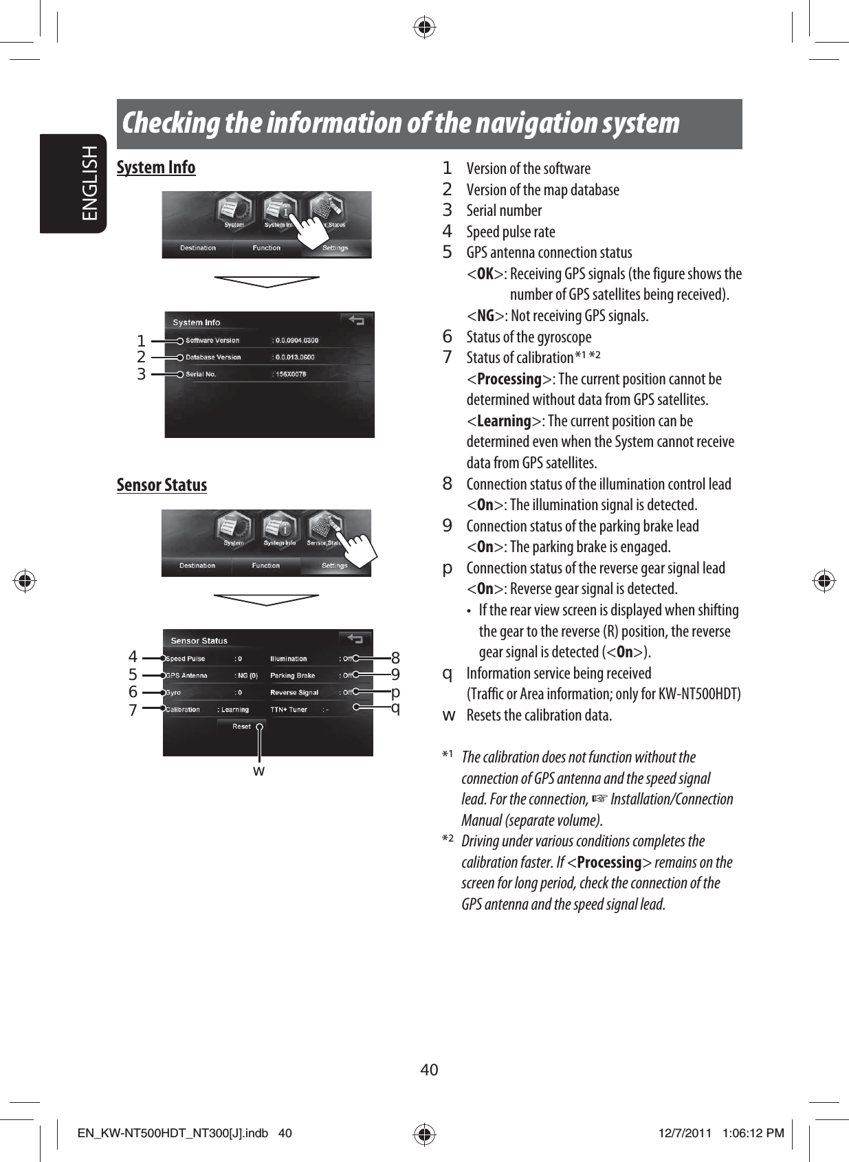 40ENGLISHChecking the information of the navigation system1  Version of the software2  Version of the map database3 Serial number4  Speed pulse rate5  GPS antenna connection status&lt;OK&gt;:  Receiving GPS signals (the figure shows the number of GPS satellites being received).&lt;NG&gt;:  Not receiving GPS signals.6  Status of the gyroscope7  Status of calibration *1 *2&lt;Processing&gt;: The current position cannot be determined without data from GPS satellites.&lt;Learning&gt;: The current position can be determined even when the System cannot receive data from GPS satellites.8  Connection status of the illumination control lead&lt;On&gt;: The illumination signal is detected.9  Connection status of the parking brake lead&lt;On&gt;: The parking brake is engaged.p  Connection status of the reverse gear signal lead&lt;On&gt;: Reverse gear signal is detected.•  If the rear view screen is displayed when shifting the gear to the reverse (R) position, the reverse gear signal is detected (&lt;On&gt;).q  Information service being received (Traffic or Area information; only for KW-NT500HDT)w  Resets the calibration data.*1  The calibration does not function without the connection of GPS antenna and the speed signal lead. For the connection, ☞ Installation/Connection Manual (separate volume).*2  Driving under various conditions completes the calibration faster. If &lt;Processing&gt; remains on the screen for long period, check the connection of the GPS antenna and the speed signal lead.System Info123Sensor Status845679pwqEN_KW-NT500HDT_NT300[J].indb   40EN_KW-NT500HDT_NT300[J].indb   4012/7/2011   1:06:12 PM12/7/2011   1:06:12 PM