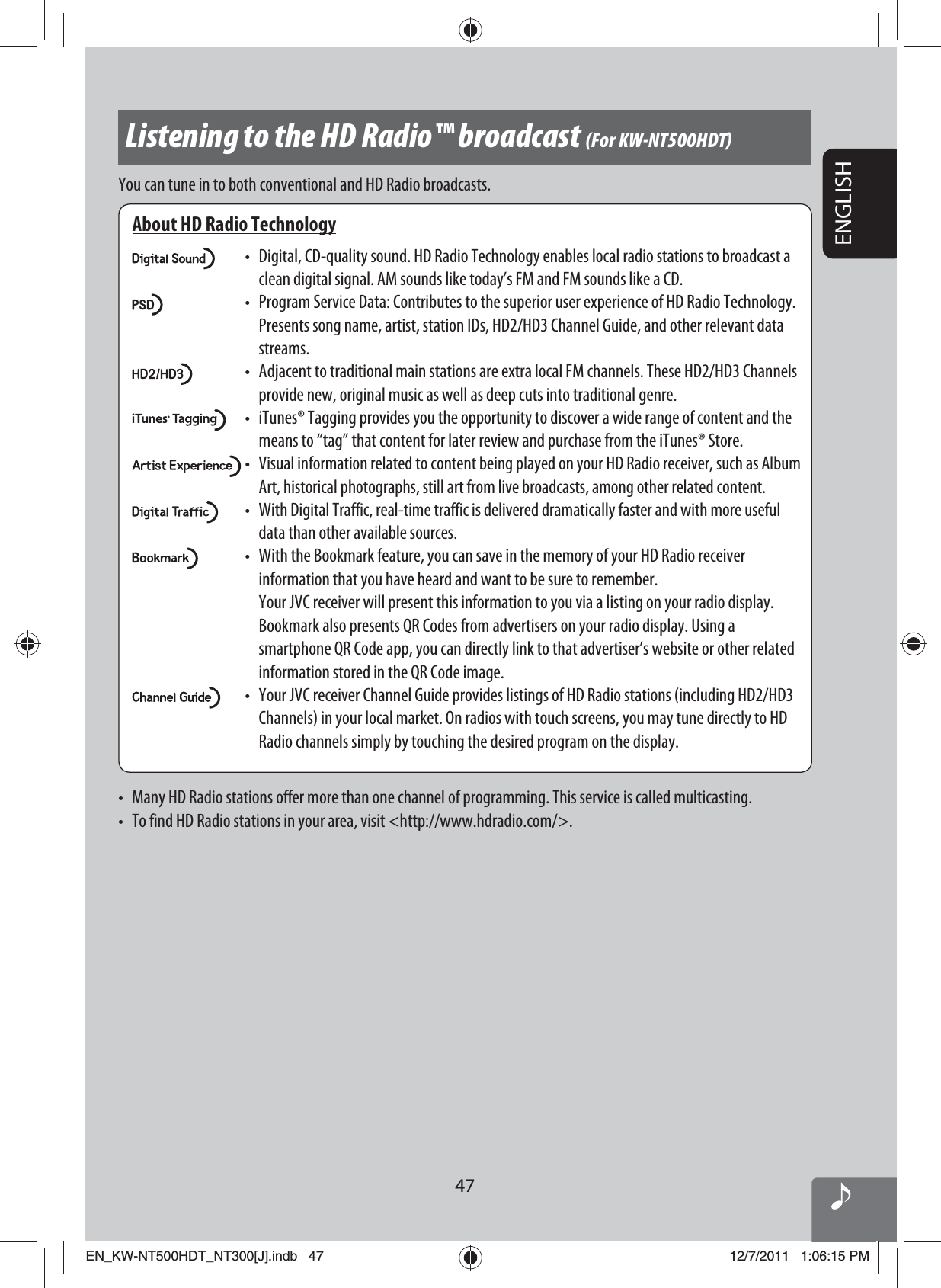 47ENGLISHListening to the HD Radio™ broadcast (For KW-NT500HDT)About HD Radio Technology•  Digital, CD-quality sound. HD Radio Technology enables local radio stations to broadcast a clean digital signal. AM sounds like today’s FM and FM sounds like a CD.•  Program Service Data: Contributes to the superior user experience of HD Radio Technology. Presents song name, artist, station IDs, HD2/HD3 Channel Guide, and other relevant data streams.•  Adjacent to traditional main stations are extra local FM channels. These HD2/HD3 Channels provide new, original music as well as deep cuts into traditional genre.•  iTunes® Tagging provides you the opportunity to discover a wide range of content and the means to “tag” that content for later review and purchase from the iTunes® Store.• Visual information related to content being played on your HD Radio receiver, such as Album Art, historical photographs, still art from live broadcasts, among other related content.• With Digital Traffic, real-time traffic is delivered dramatically faster and with more useful data than other available sources.•  With the Bookmark feature, you can save in the memory of your HD Radio receiver information that you have heard and want to be sure to remember.  Your JVC receiver will present this information to you via a listing on your radio display. Bookmark also presents QR Codes from advertisers on your radio display. Using a smartphone QR Code app, you can directly link to that advertiser’s website or other related information stored in the QR Code image.•  Your JVC receiver Channel Guide provides listings of HD Radio stations (including HD2/HD3 Channels) in your local market. On radios with touch screens, you may tune directly to HD Radio channels simply by touching the desired program on the display.You can tune in to both conventional and HD Radio broadcasts.•  Many HD Radio stations offer more than one channel of programming. This service is called multicasting.•  To find HD Radio stations in your area, visit &lt;http://www.hdradio.com/&gt;.EN_KW-NT500HDT_NT300[J].indb   47EN_KW-NT500HDT_NT300[J].indb   4712/7/2011   1:06:15 PM12/7/2011   1:06:15 PM