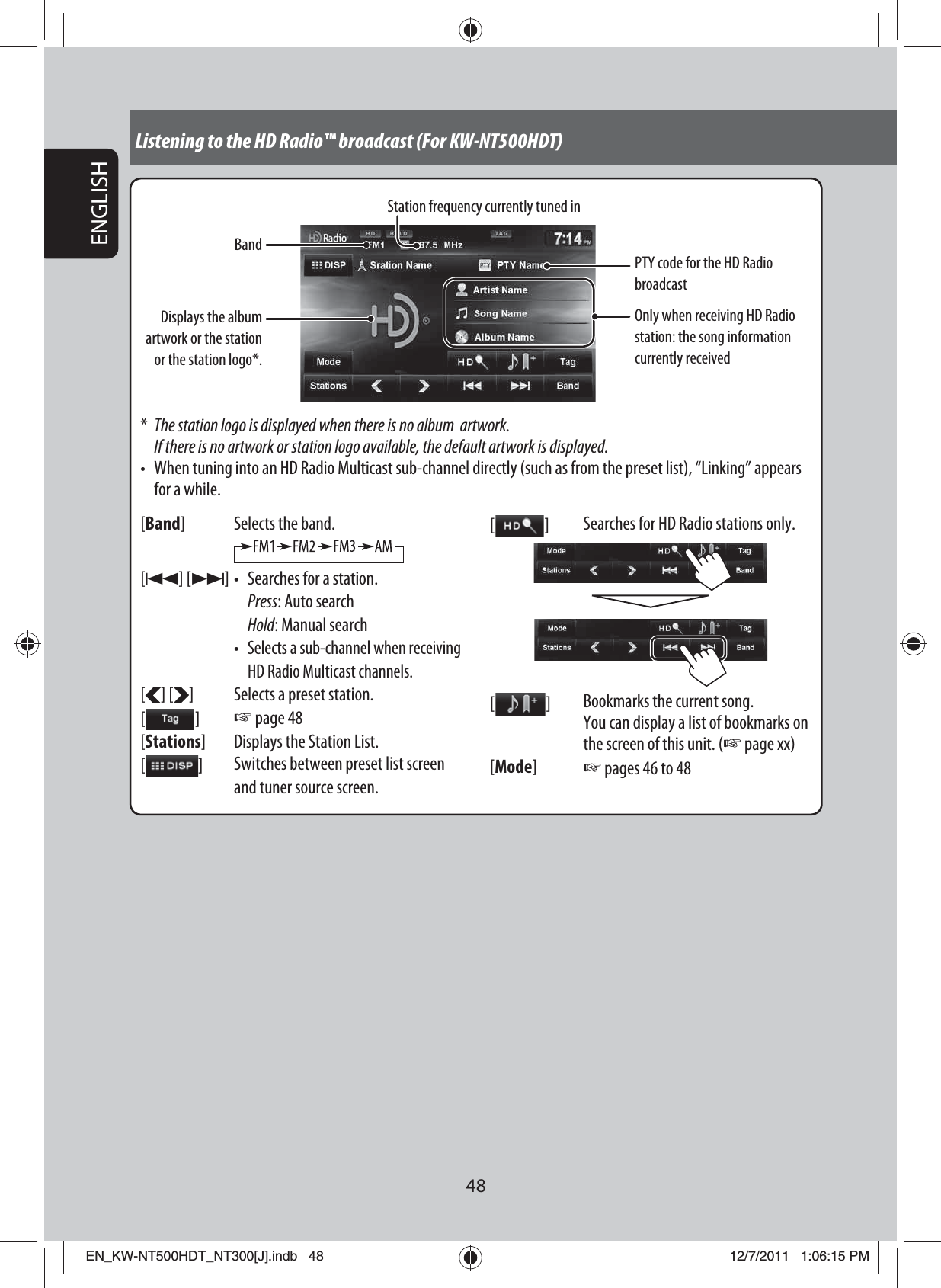 48ENGLISHListening to the HD Radio™ broadcast (For KW-NT500HDT)BandStation frequency currently tuned inOnly when receiving HD Radio station: the song information currently received*  The station logo is displayed when there is no album  artwork. If there is no artwork or station logo available, the default artwork is displayed.•  When tuning into an HD Radio Multicast sub-channel directly (such as from the preset list), “Linking” appears for a while.[Band] Selects the band.[4] [¢] •  Searches for a station. Press: Auto search Hold: Manual search • Selects a sub-channel when receiving HD Radio Multicast channels.[ ] [ ] Selects a preset station.[   ] ☞ page 48[Stations] Displays the Station List.[  ]Switches between preset list screen and tuner source screen.[   ] Searches for HD Radio stations only.[   ] Bookmarks the current song.You can display a list of bookmarks on the screen of this unit. (☞ page xx)[Mode]☞ pages 46 to 48PTY code for the HD Radio broadcastDisplays the album artwork or the station or the station logo*.EN_KW-NT500HDT_NT300[J].indb   48EN_KW-NT500HDT_NT300[J].indb   4812/7/2011   1:06:15 PM12/7/2011   1:06:15 PM