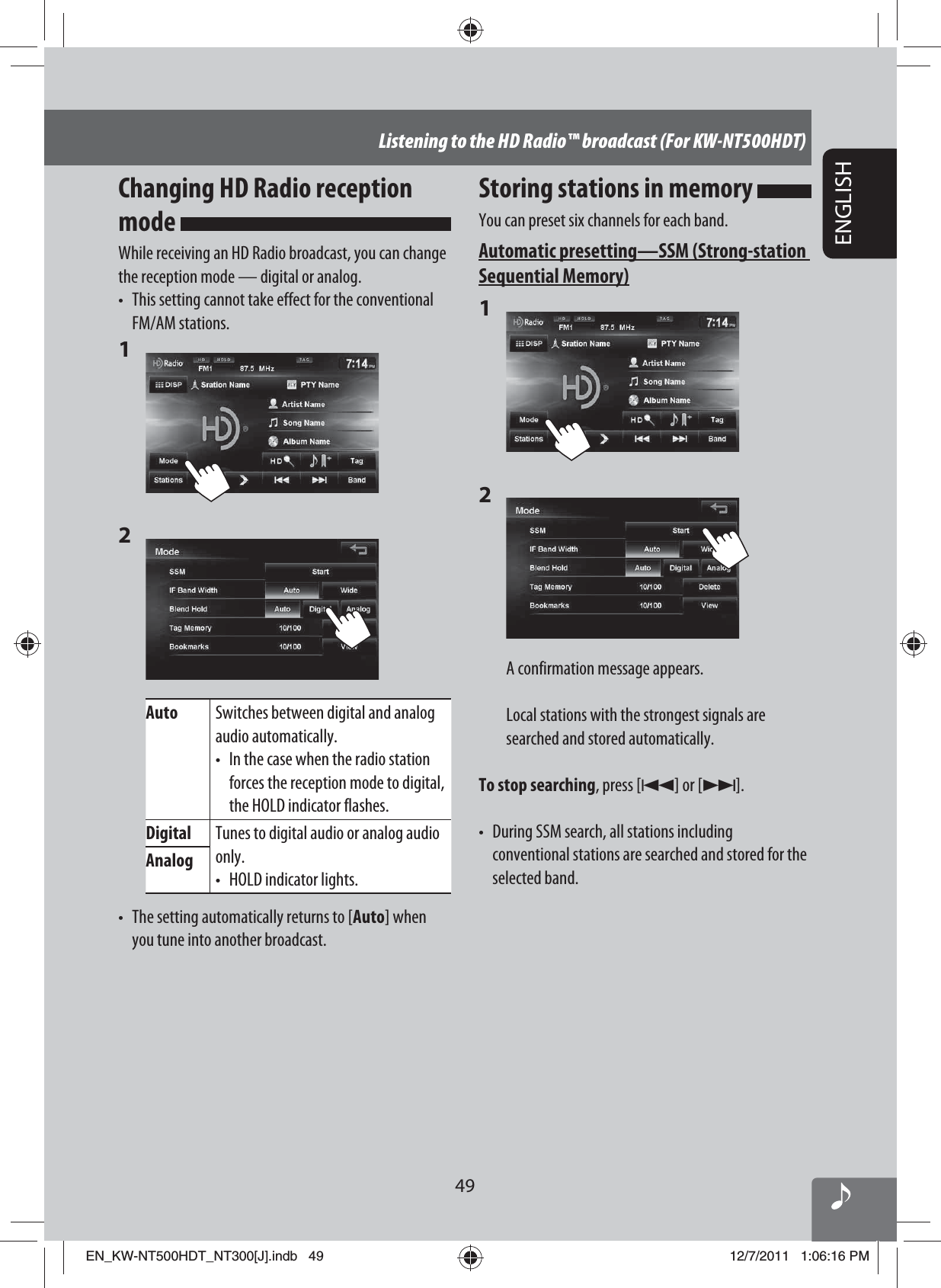 49ENGLISHListening to the HD Radio™ broadcast (For KW-NT500HDT)Storing stations in memory You can preset six channels for each band.Automatic presetting — SSM (Strong-station Sequential Memory)1 2 A confirmation message appears.Local stations with the strongest signals are searched and stored automatically.To stop searching, press [4] or [¢].•  During SSM search, all stations including conventional stations are searched and stored for the selected band.Changing HD Radio reception mode While receiving an HD Radio broadcast, you can change the reception mode — digital or analog.•  This setting cannot take effect for the conventional FM/AM stations.1 2 Auto Switches between digital and analog audio automatically.•  In the case when the radio station forces the reception mode to digital, the HOLD indicator flashes.Digital Tunes to digital audio or analog audio only.•  HOLD indicator lights.Analog•  The setting automatically returns to [Auto] when you tune into another broadcast.EN_KW-NT500HDT_NT300[J].indb   49EN_KW-NT500HDT_NT300[J].indb   4912/7/2011   1:06:16 PM12/7/2011   1:06:16 PM