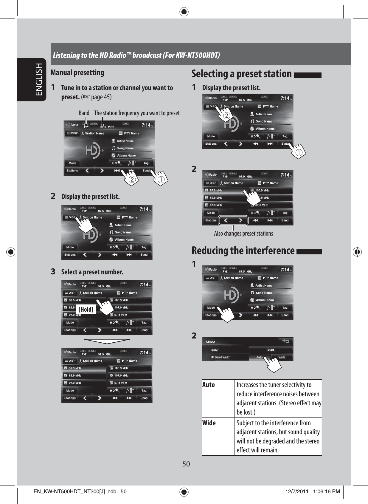 50ENGLISHListening to the HD Radio™ broadcast (For KW-NT500HDT)Manual presetting1  Tune in to a station or channel you want to preset. (☞ page 45)Band The station frequency you want to preset2  Display the preset list.3  Select a preset number.[Hold]Selecting a preset station 1  Display the preset list.2 Also changes preset stationsReducing the interference 1 2 Auto Increases the tuner selectivity to reduce interference noises between adjacent stations. (Stereo effect may be lost.)Wide Subject to the interference from adjacent stations, but sound quality will not be degraded and the stereo effect will remain.EN_KW-NT500HDT_NT300[J].indb   50EN_KW-NT500HDT_NT300[J].indb   5012/7/2011   1:06:16 PM12/7/2011   1:06:16 PM