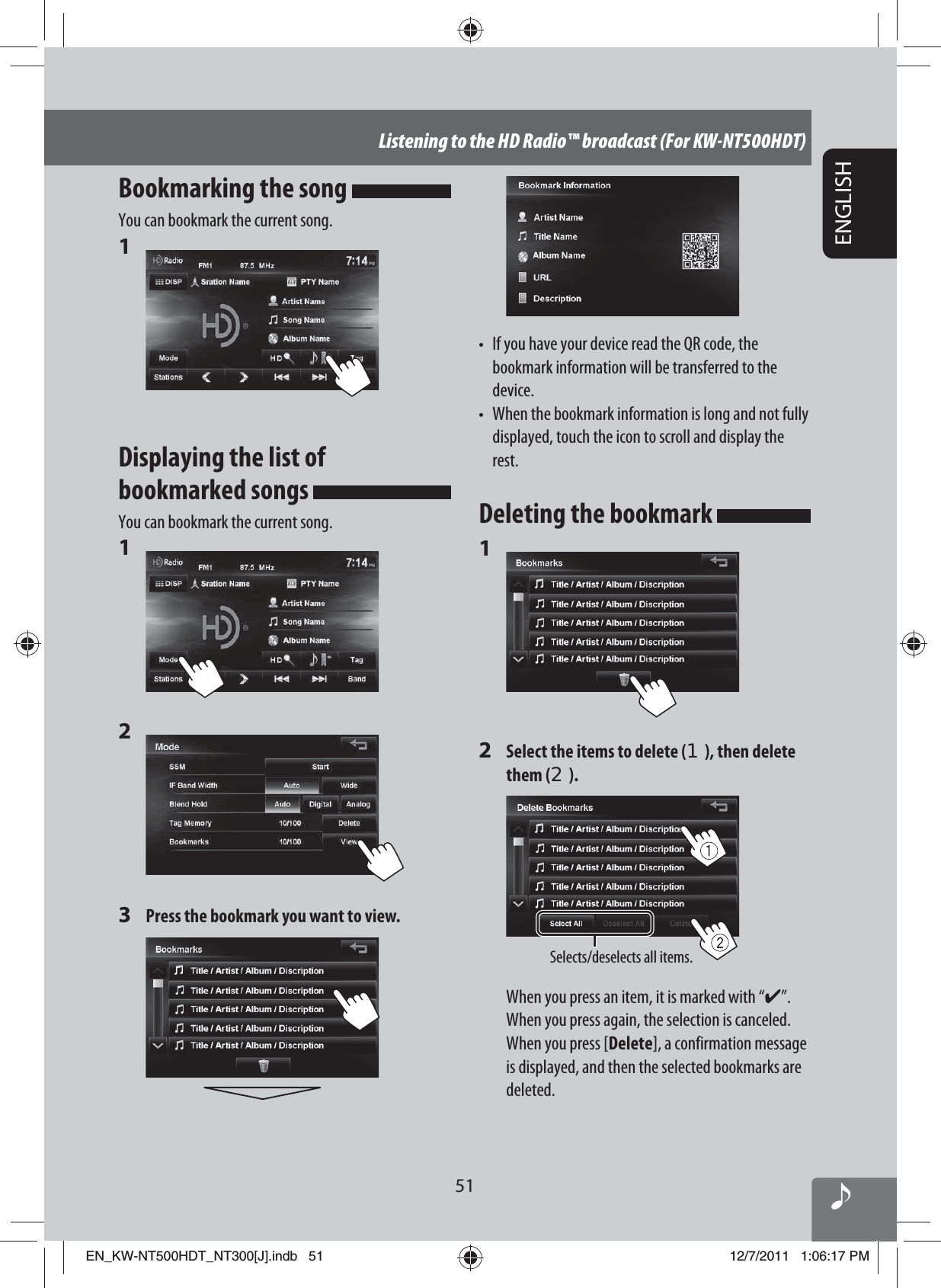 51ENGLISHListening to the HD Radio™ broadcast (For KW-NT500HDT)•  If you have your device read the QR code, the bookmark information will be transferred to the device.•  When the bookmark information is long and not fully displayed, touch the icon to scroll and display the rest.Deleting the bookmark 1 2  Select the items to delete (1), then delete them (2).Selects/deselects all items.When you press an item, it is marked with “✔”. When you press again, the selection is canceled.When you press [Delete], a confirmation message is displayed, and then the selected bookmarks are deleted.Bookmarking the song You can bookmark the current song.1 Displaying the list of bookmarked songs You can bookmark the current song.1 2 3  Press the bookmark you want to view.EN_KW-NT500HDT_NT300[J].indb   51EN_KW-NT500HDT_NT300[J].indb   5112/7/2011   1:06:17 PM12/7/2011   1:06:17 PM