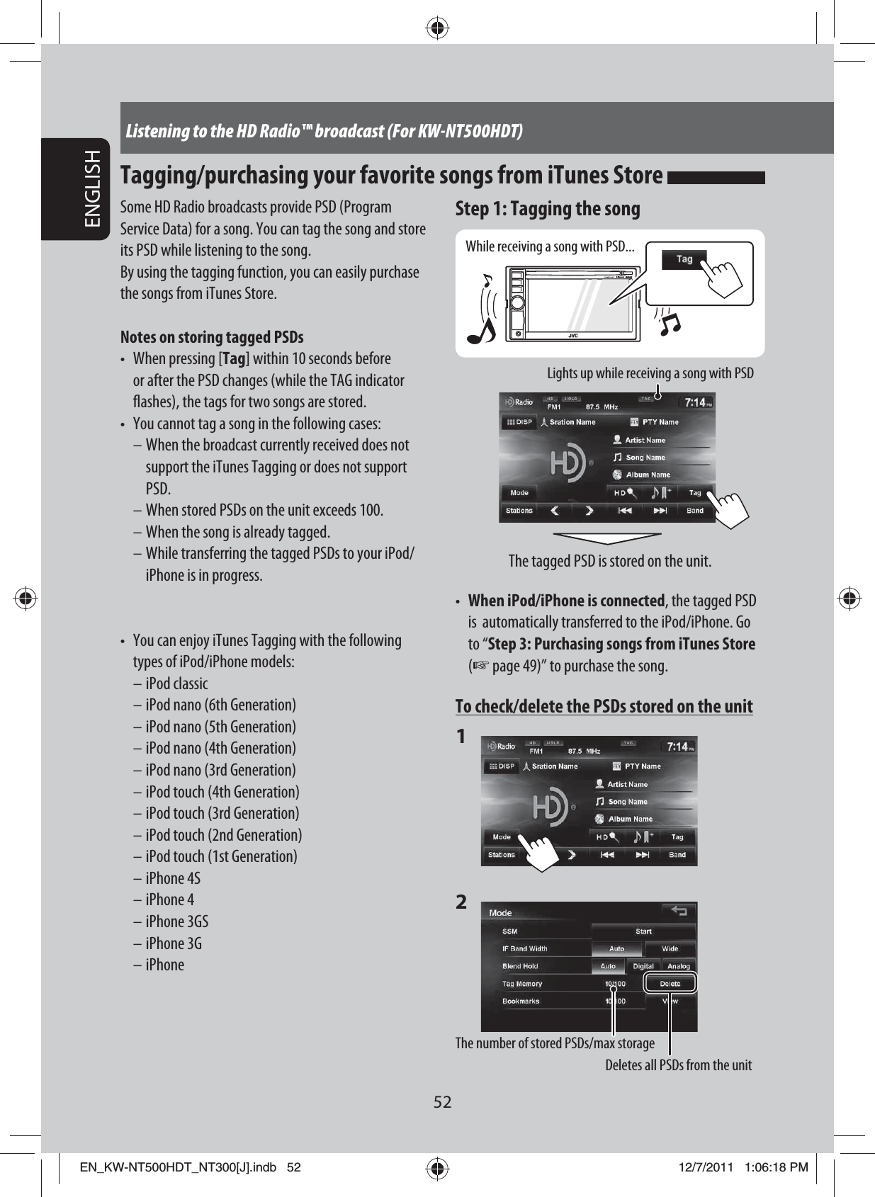 52ENGLISHListening to the HD Radio™ broadcast (For KW-NT500HDT)Tagging/purchasing your favorite songs from iTunes Store Some HD Radio broadcasts provide PSD (Program Service Data) for a song. You can tag the song and store its PSD while listening to the song.By using the tagging function, you can easily purchase the songs from iTunes Store.Notes on storing tagged PSDs•  When pressing [Tag] within 10 seconds before or after the PSD changes (while the TAG indicator flashes), the tags for two songs are stored.•  You cannot tag a song in the following cases:– When the broadcast currently received does not support the iTunes Tagging or does not support PSD.– When stored PSDs on the unit exceeds 100.– When the song is already tagged.– While transferring the tagged PSDs to your iPod/iPhone is in progress.•  You can enjoy iTunes Tagging with the following types of iPod/iPhone models:– iPod classic– iPod nano (6th Generation)– iPod nano (5th Generation)– iPod nano (4th Generation)– iPod nano (3rd Generation)– iPod touch (4th Generation)– iPod touch (3rd Generation)– iPod touch (2nd Generation)– iPod touch (1st Generation)– iPhone 4S– iPhone 4– iPhone 3GS– iPhone 3G– iPhoneStep 1: Tagging the songWhile receiving a song with PSD...Lights up while receiving a song with PSDThe tagged PSD is stored on the unit.•  When iPod/iPhone is connected, the tagged PSD is  automatically transferred to the iPod/iPhone. Go to “Step 3: Purchasing songs from iTunes Store (☞ page 49)” to purchase the song.To check/delete the PSDs stored on the unit1 2 The number of stored PSDs/max storageDeletes all PSDs from the unitEN_KW-NT500HDT_NT300[J].indb   52EN_KW-NT500HDT_NT300[J].indb   5212/7/2011   1:06:18 PM12/7/2011   1:06:18 PM