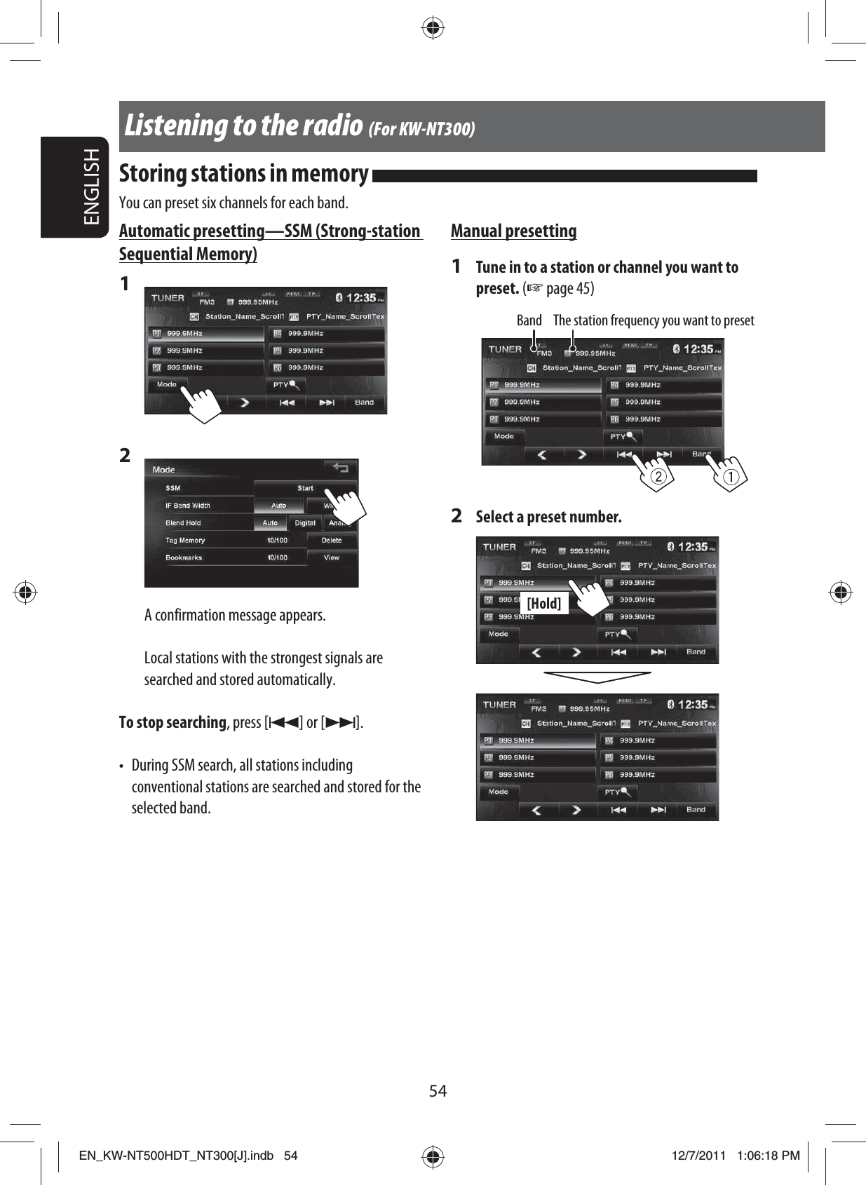54ENGLISHAutomatic presetting — SSM (Strong-station Sequential Memory)1 2 A confirmation message appears.Local stations with the strongest signals are searched and stored automatically.To stop searching, press [4] or [¢].•  During SSM search, all stations including conventional stations are searched and stored for the selected band.Manual presetting1  Tune in to a station or channel you want to preset. (☞ page 45)Band The station frequency you want to preset2  Select a preset number.[Hold]Listening to the radio (For KW-NT300)Storing stations in memory You can preset six channels for each band.EN_KW-NT500HDT_NT300[J].indb   54EN_KW-NT500HDT_NT300[J].indb   5412/7/2011   1:06:18 PM12/7/2011   1:06:18 PM