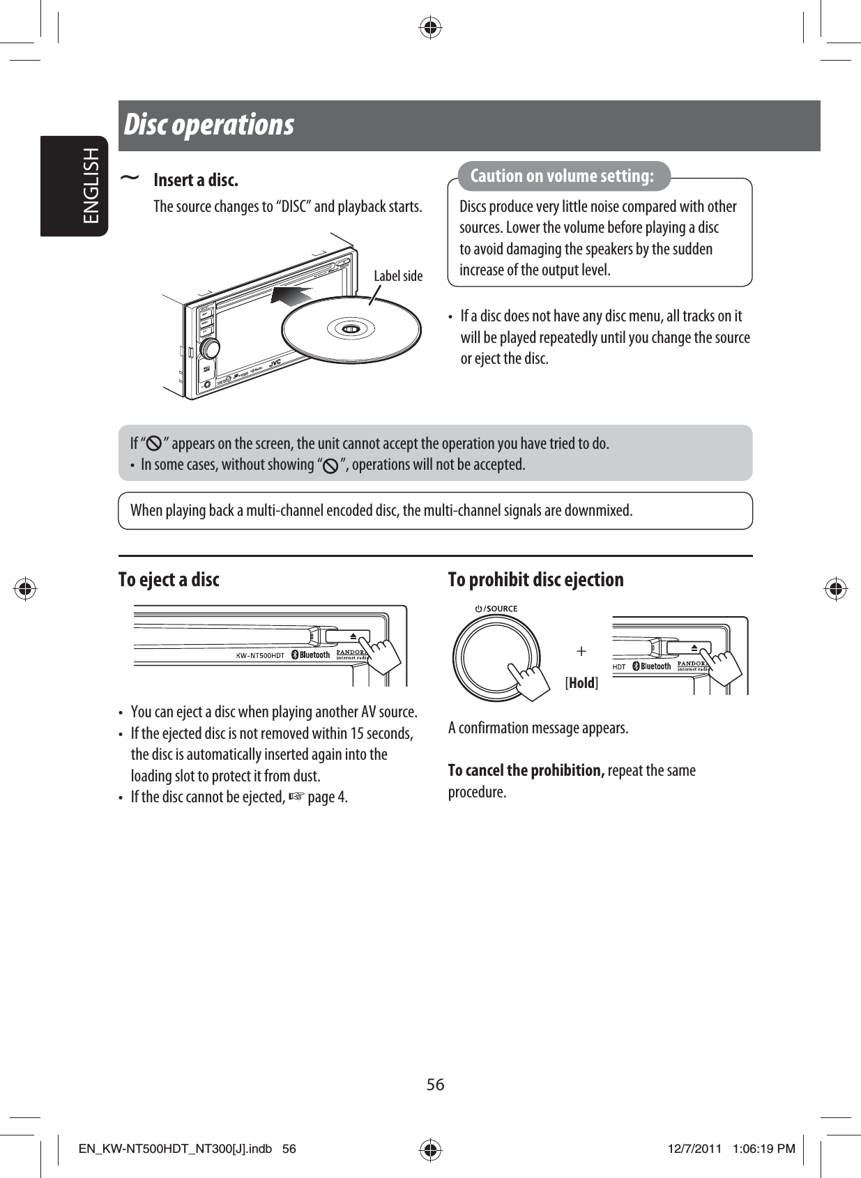 Label side56ENGLISH~  Insert a disc. The source changes to “DISC” and playback starts.Disc operationsWhen playing back a multi-channel encoded disc, the multi-channel signals are downmixed.If “ ” appears on the screen, the unit cannot accept the operation you have tried to do.•  In some cases, without showing “ ”, operations will not be accepted.Discs produce very little noise compared with other sources. Lower the volume before playing a disc to avoid damaging the speakers by the sudden increase of the output level.Caution on volume setting:To eject a disc•  You can eject a disc when playing another AV source.•  If the ejected disc is not removed within 15 seconds, the disc is automatically inserted again into the loading slot to protect it from dust.•  If the disc cannot be ejected, ☞ page 4.To prohibit disc ejection+[Hold]A confirmation message appears.To cancel the prohibition, repeat the same procedure.•  If a disc does not have any disc menu, all tracks on it will be played repeatedly until you change the source or eject the disc.EN_KW-NT500HDT_NT300[J].indb   56EN_KW-NT500HDT_NT300[J].indb   5612/7/2011   1:06:19 PM12/7/2011   1:06:19 PM