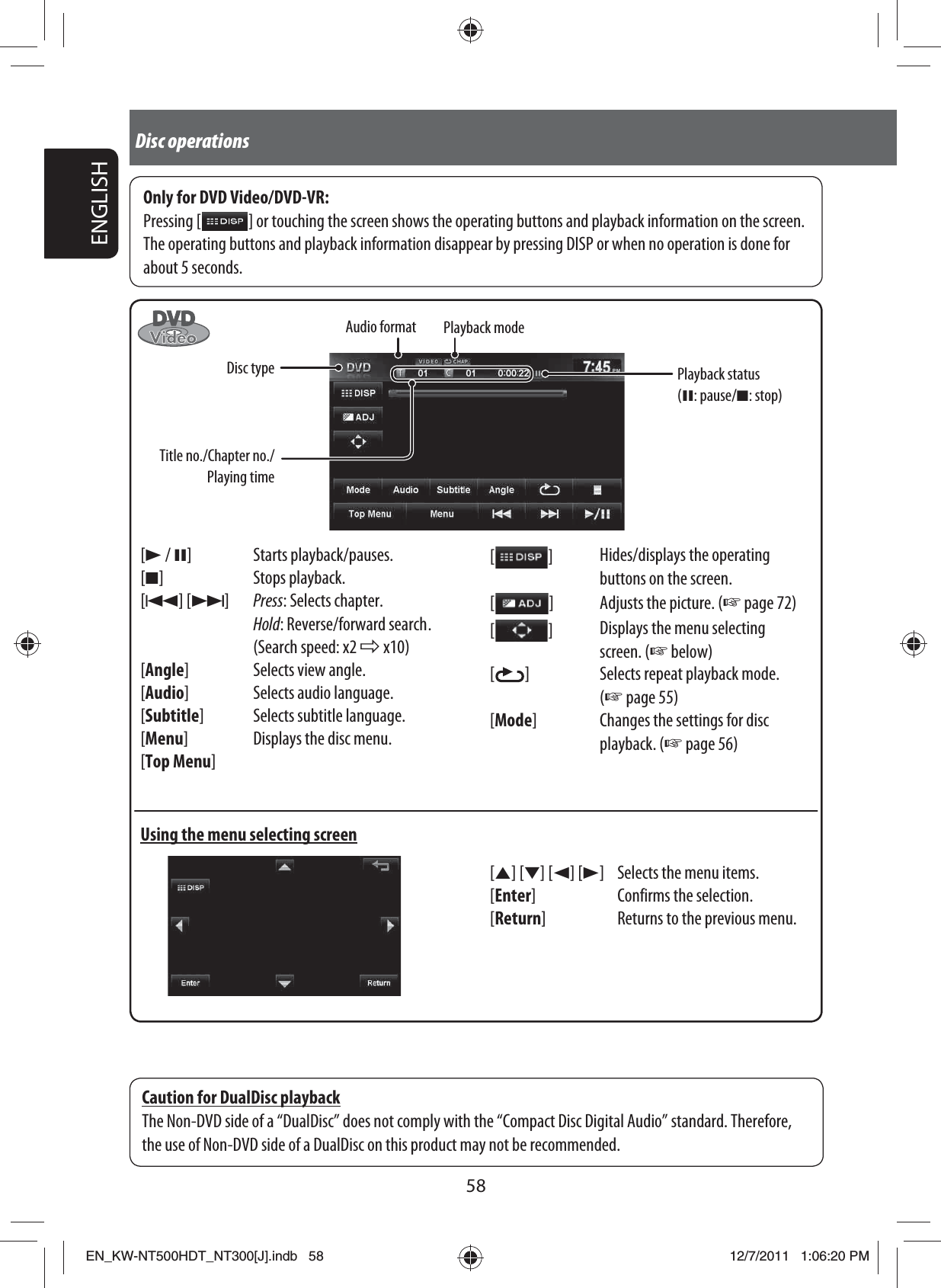 58ENGLISHDisc operations[3 / 8] Starts playback/pauses.[7] Stops playback.[4] [¢]Press: Selects chapter.Hold: Reverse/forward search .(Search speed: x2 ] x10)[Angle] Selects view angle.[Audio] Selects audio language.[Subtitle] Selects subtitle language.[Menu] Displays the disc menu.[Top Menu]Using the menu selecting screenOnly for DVD Video/DVD-VR:Pressing [   ] or touching the screen shows the operating buttons and playback information on the screen. The operating buttons and playback information disappear by pressing DISP or when no operation is done for about 5 seconds.[5] [∞] [2] [3] Selects the menu items.[Enter] Confirms the selection.[Return] Returns to the previous menu.[  ]Hides/displays the operating buttons on the screen.[  ]Adjusts the picture. (☞ page 72)[  ]Displays the menu selecting screen. (☞ below)[  ] Selects repeat playback mode. (☞ page 55)[Mode] Changes the settings for disc playback. (☞ page 56)Caution for DualDisc playbackThe Non-DVD side of a “DualDisc” does not comply with the “Compact Disc Digital Audio” standard. Therefore, the use of Non-DVD side of a DualDisc on this product may not be recommended.Audio formatTitle no./Chapter no./Playing timeDisc typePlayback modePlayback status (8: pause/7: stop)EN_KW-NT500HDT_NT300[J].indb   58EN_KW-NT500HDT_NT300[J].indb   5812/7/2011   1:06:20 PM12/7/2011   1:06:20 PM