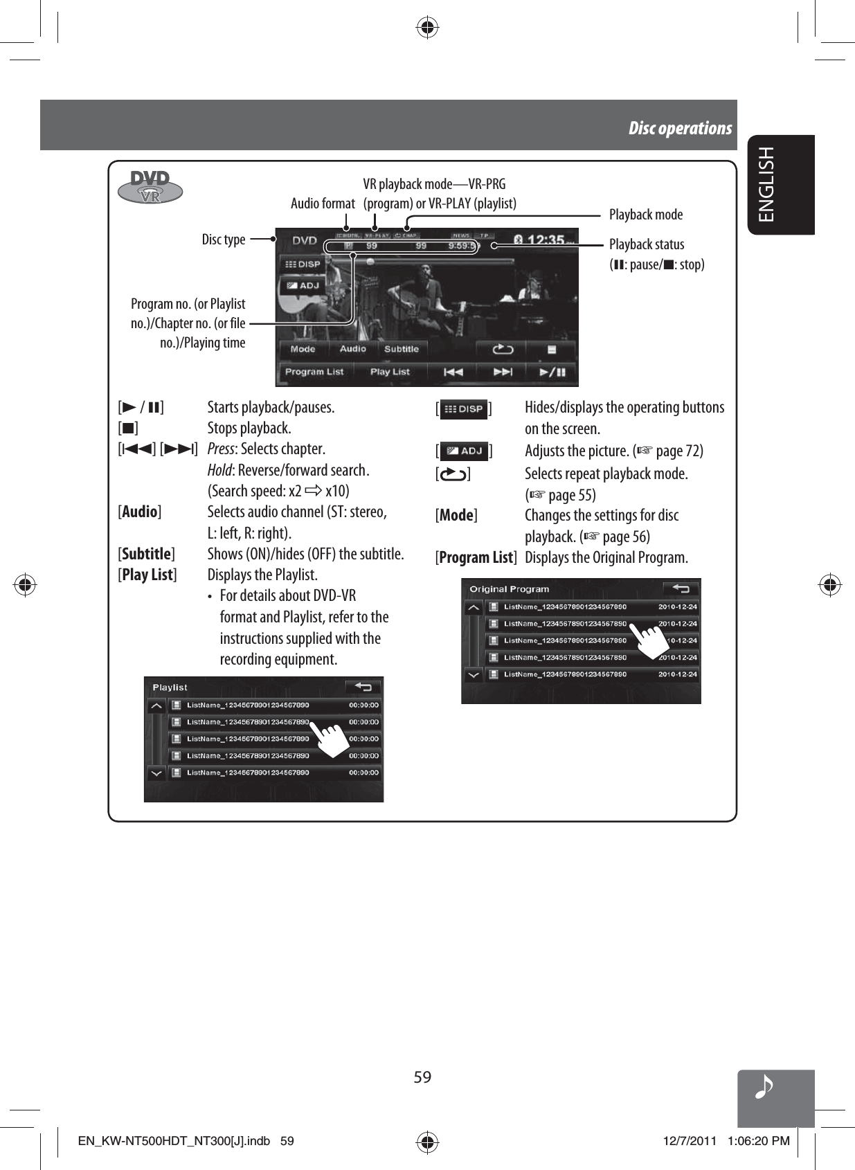 59ENGLISHDisc operationsProgram no. (or Playlist no.)/Chapter no. (or file no.)/Playing time[3 / 8] Starts playback/pauses.[7] Stops playback.[4] [¢]Press: Selects chapter.Hold: Reverse/forward search .(Search speed: x2 ] x10)[Audio] Selects audio channel (ST: stereo, L: left, R: right).[Subtitle] Shows (ON)/hides (OFF) the subtitle.[Play List] Displays the Playlist.•  For details about DVD-VR format and Playlist, refer to the instructions supplied with the recording equipment.[   ]Hides/displays the operating buttons on the screen.[  ]Adjusts the picture. (☞ page 72)[  ] Selects repeat playback mode. (☞ page 55)[Mode] Changes the settings for disc playback. (☞ page 56)[Program List]Displays the Original Program. Audio format Playback modeDisc type VR playback mode—VR-PRG (program) or VR-PLAY (playlist)Playback status (8: pause/7: stop)EN_KW-NT500HDT_NT300[J].indb   59EN_KW-NT500HDT_NT300[J].indb   5912/7/2011   1:06:20 PM12/7/2011   1:06:20 PM