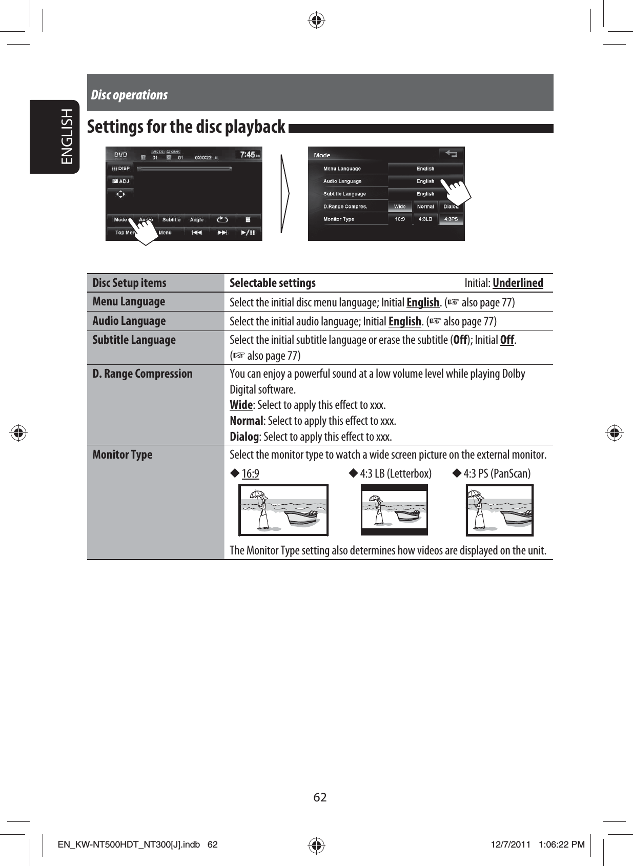 62ENGLISHDisc operationsSettings for the disc playback Disc Setup items Selectable settings        Initial: UnderlinedMenu Language  Select the initial disc menu language; Initial English. (☞ also page 77)Audio Language  Select the initial audio language; Initial English. (☞ also page 77)Subtitle Language Select the initial subtitle language or erase the subtitle (Off); Initial Off. (☞ also page 77)D. Range Compression You can enjoy a powerful sound at a low volume level while playing Dolby Digital software.Wide: Select to apply this effect to xxx.Normal: Select to apply this effect to xxx.Dialog: Select to apply this effect to xxx.Monitor Type Select the monitor type to watch a wide screen picture on the external monitor.◆ 16:9 ◆ 4:3 LB (Letterbox) ◆ 4:3 PS (PanScan)The Monitor Type setting also determines how videos are displayed on the unit.EN_KW-NT500HDT_NT300[J].indb   62EN_KW-NT500HDT_NT300[J].indb   6212/7/2011   1:06:22 PM12/7/2011   1:06:22 PM