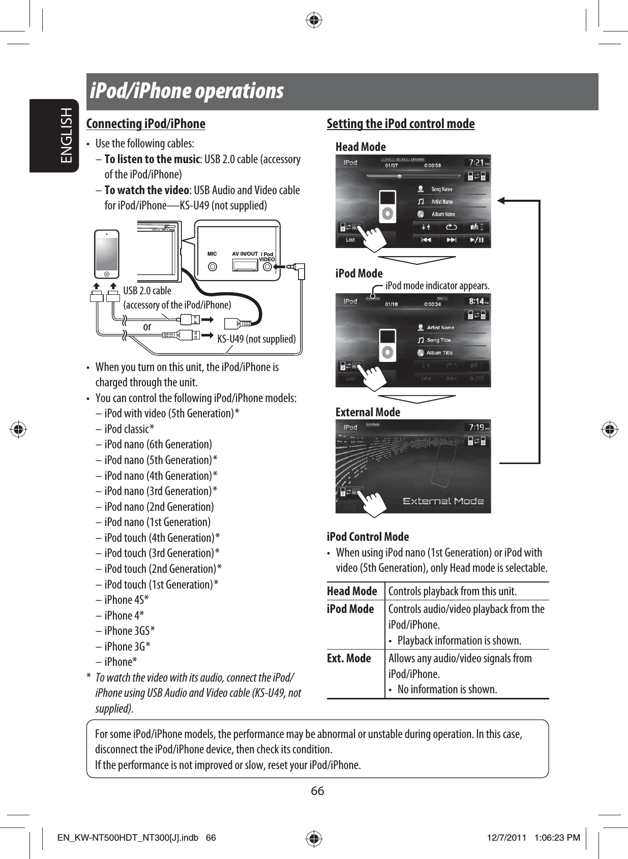 66ENGLISHiPod/iPhone operationsConnecting iPod/iPhone•  Use the following cables:– To listen to the music: USB 2.0 cable (accessory of the iPod/iPhone)– To watch the video: USB Audio and Video cable for iPod/iPhone—KS-U49 (not supplied)AV IN/OUTMIC i PodVIDEOUSB 2.0 cable (accessory of the iPod/iPhone)KS-U49 (not supplied)or•  When you turn on this unit, the iPod/iPhone is charged through the unit.•  You can control the following iPod/iPhone models:– iPod with video (5th Generation) *– iPod classic *– iPod nano (6th Generation)– iPod nano (5th Generation) *– iPod nano (4th Generation) *– iPod nano (3rd Generation) *– iPod nano (2nd Generation)– iPod nano (1st Generation)– iPod touch (4th Generation) *– iPod touch (3rd Generation) *– iPod touch (2nd Generation) *– iPod touch (1st Generation) *– iPhone 4S*– iPhone 4*– iPhone 3GS *– iPhone 3G *– iPhone**  To watch the video with its audio, connect the iPod/iPhone using USB Audio and Video cable (KS-U49, not supplied).Setting the iPod control modeExternal ModeHead ModeiPod ModeiPod mode indicator appears.iPod Control Mode•  When using iPod nano (1st Generation) or iPod with video (5th Generation), only Head mode is selectable.Head Mode Controls playback from this unit.iPod Mode Controls audio/video playback from the iPod/iPhone.•  Playback information is shown.Ext. Mode Allows any audio/video signals from iPod/iPhone.•  No information is shown.For some iPod/iPhone models, the performance may be abnormal or unstable during operation. In this case, disconnect the iPod/iPhone device, then check its condition.If the performance is not improved or slow, reset your iPod/iPhone.EN_KW-NT500HDT_NT300[J].indb   66EN_KW-NT500HDT_NT300[J].indb   6612/7/2011   1:06:23 PM12/7/2011   1:06:23 PM
