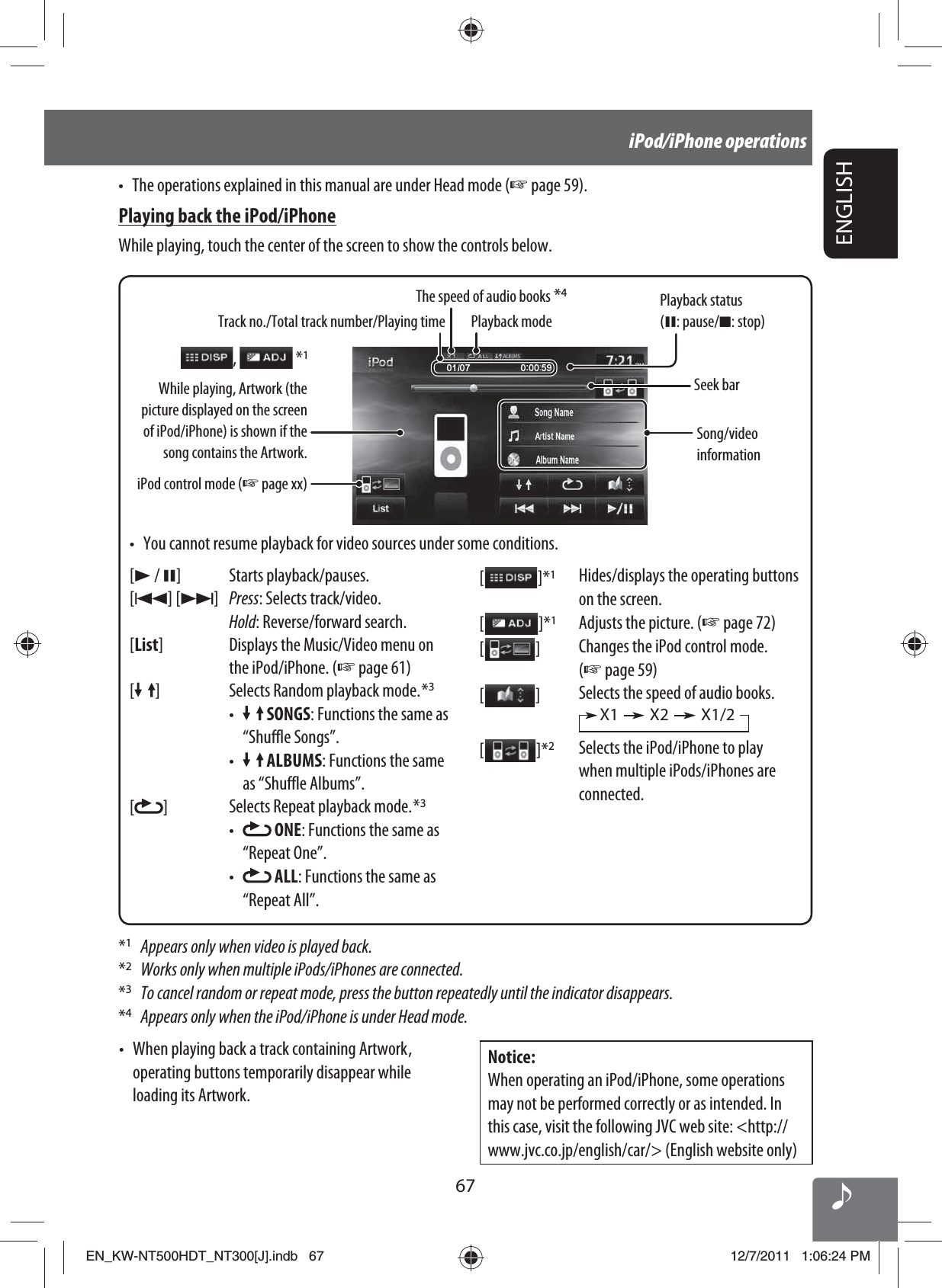 67ENGLISHiPod/iPhone operations*1  Appears only when video is played back.*2  Works only when multiple iPods/iPhones are connected.*3  To cancel random or repeat mode, press the button repeatedly until the indicator disappears.*4  Appears only when the iPod/iPhone is under Head mode.Track no./Total track number/Playing timeiPod control mode (☞ page xx)Playback modeWhile playing, Artwork (the picture displayed on the screen of iPod/iPhone) is shown if the song contains the Artwork.[3 / 8] Starts playback/pauses.[4] [¢]Press: Selects track/video.Hold: Reverse/forward search.[List] Displays the Music/Video menu on the iPod/iPhone. (☞ page 61)[] Selects Random playback mode. *3•   SONGS: Functions the same as “Shuffle Songs”.•   ALBUMS: Functions the same as “Shuffle Albums”.[]Selects Repeat playback mode. *3•   ONE: Functions the same as “Repeat One”.•   ALL: Functions the same as “Repeat All”.[  ]*1Hides/displays the operating buttons on the screen.[  ]*1Adjusts the picture. (☞ page 72)[  ]Changes the iPod control mode. (☞ page 59)[  ]Selects the speed of audio books. X1 X2 X1/2[   ]*2Selects the iPod/iPhone to play when multiple iPods/iPhones are connected.Seek barSong/video information•  You cannot resume playback for video sources under some conditions.•  When playing back a track containing Artwork , operating buttons temporarily disappear while loading its Artwork.Notice:When operating an iPod/iPhone, some operations may not be performed correctly or as intended. In this case, visit the following JVC web site: &lt;http://www.jvc.co.jp/english/car/&gt; (English website only),   *1•  The operations explained in this manual are under Head mode (☞ page 59).Playing back the iPod/iPhoneWhile playing, touch the center of the screen to show the controls below.The speed of audio books *4Playback status (8: pause/7: stop)EN_KW-NT500HDT_NT300[J].indb   67EN_KW-NT500HDT_NT300[J].indb   6712/7/2011   1:06:24 PM12/7/2011   1:06:24 PM