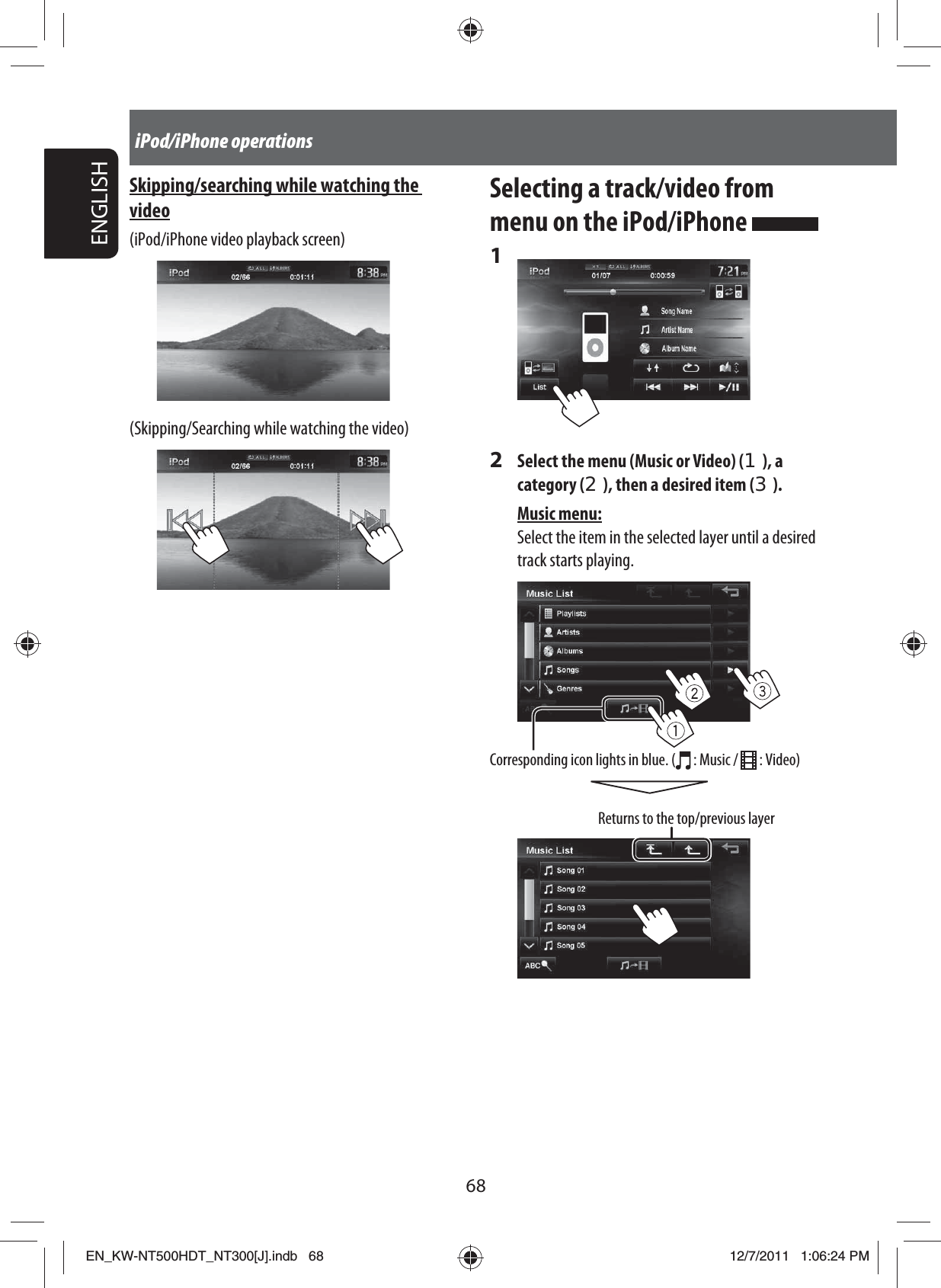 68ENGLISHiPod/iPhone operationsSelecting a track/video from menu on the iPod/iPhone 1 2  Select the menu (Music or Video) (1), a category (2), then a desired item (3).Music menu:Select the item in the selected layer until a desired track starts playing.Returns to the top/previous layerCorresponding icon lights in blue. (  : Music /   : Video)Skipping/searching while watching the video(iPod/iPhone video playback screen)(Skipping/Searching while watching the video)EN_KW-NT500HDT_NT300[J].indb   68EN_KW-NT500HDT_NT300[J].indb   6812/7/2011   1:06:24 PM12/7/2011   1:06:24 PM