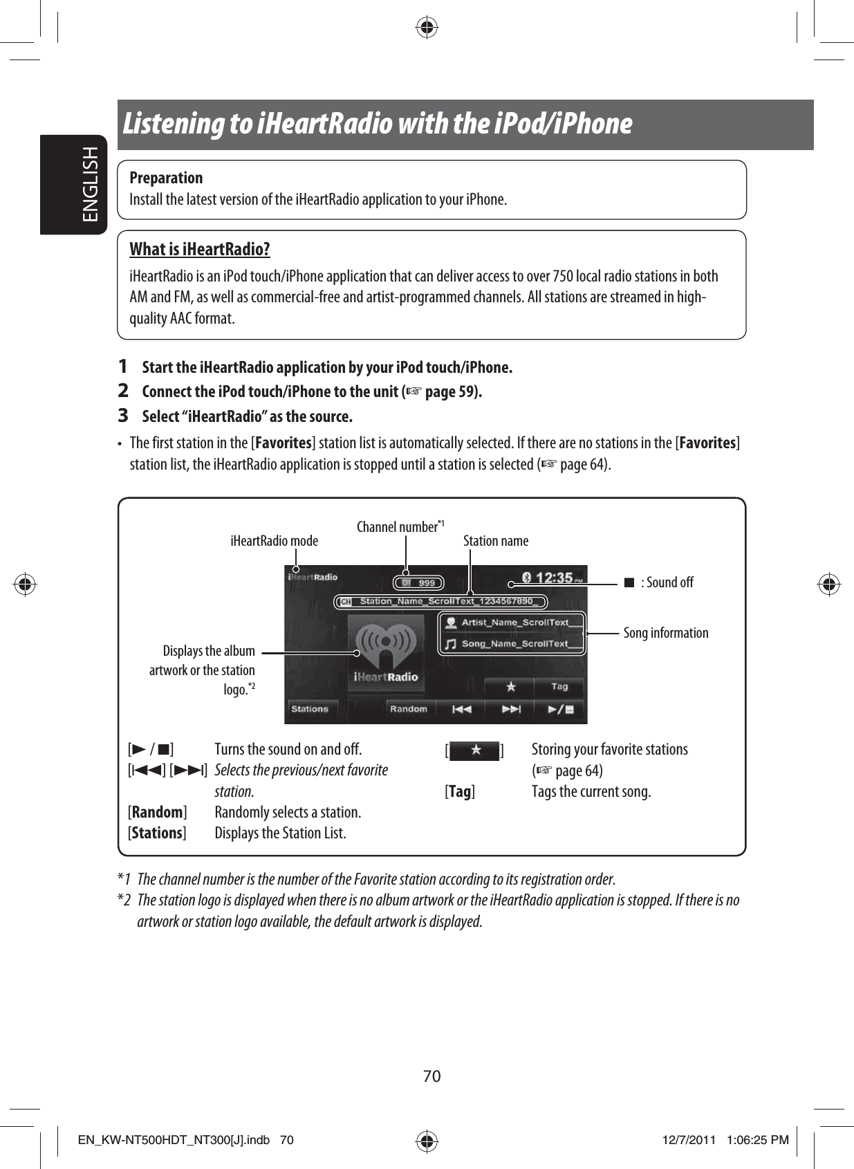 70ENGLISHPreparationInstall the latest version of the iHeartRadio application to your iPhone.What is iHeartRadio?iHeartRadio is an iPod touch/iPhone application that can deliver access to over 750 local radio stations in both AM and FM, as well as commercial-free and artist-programmed channels. All stations are streamed in high-quality AAC format.1  Start the iHeartRadio application by your iPod touch/iPhone.2  Connect the iPod touch/iPhone to the unit (☞ page 59).3  Select “iHeartRadio” as the source.•  The first station in the [Favorites] station list is automatically selected. If there are no stations in the [Favorites] station list, the iHeartRadio application is stopped until a station is selected (☞ page 64).Listening to iHeartRadio with the iPod/iPhoneDisplays the album artwork or the station logo.*2[3 / 7] Turns the sound on and off.[4] [¢]Selects the previous/next favorite station.[Random] Randomly selects a station.[Stations] Displays the Station List.[  ]Storing your favorite stations (☞ page 64)[Tag]  Tags the current song.Song informationStation nameChannel number*1iHeartRadio mode*1  The channel number is the number of the Favorite station according to its registration order.*2  The station logo is displayed when there is no album artwork or the iHeartRadio application is stopped. If there is no artwork or station logo available, the default artwork is displayed.7 : Sound offEN_KW-NT500HDT_NT300[J].indb   70EN_KW-NT500HDT_NT300[J].indb   7012/7/2011   1:06:25 PM12/7/2011   1:06:25 PM