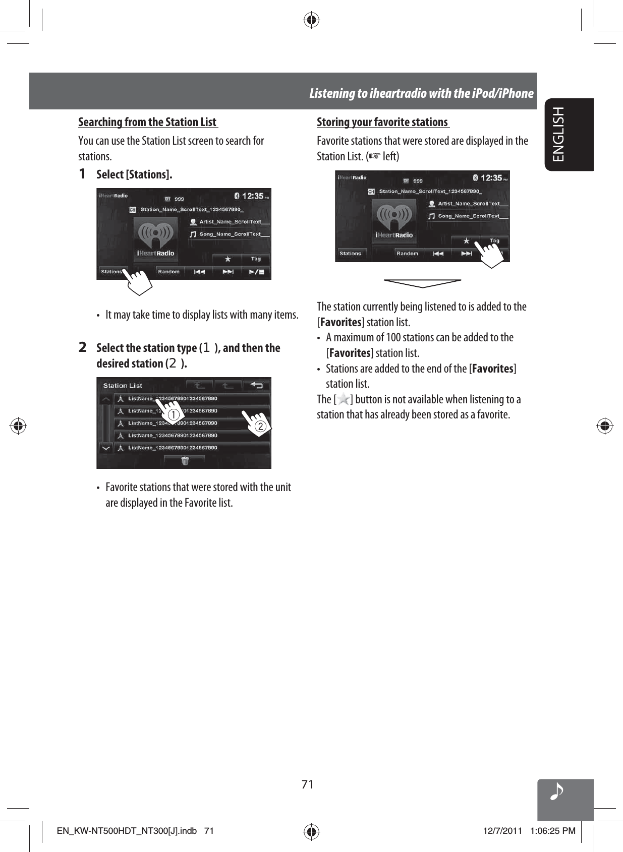 71ENGLISHListening to iheartradio with the iPod/iPhoneStoring your favorite stations Favorite stations that were stored are displayed in the Station List. (☞ left)The station currently being listened to is added to the [Favorites] station list.•  A maximum of 100 stations can be added to the [Favorites] station list.•  Stations are added to the end of the [Favorites] station list.The [ ] button is not available when listening to a station that has already been stored as a favorite.Searching from the Station List You can use the Station List screen to search for stations.1 Select [Stations].•  It may take time to display lists with many items.2  Select the station type (1), and then the desired station (2).•  Favorite stations that were stored with the unit are displayed in the Favorite list.EN_KW-NT500HDT_NT300[J].indb   71EN_KW-NT500HDT_NT300[J].indb   7112/7/2011   1:06:25 PM12/7/2011   1:06:25 PM