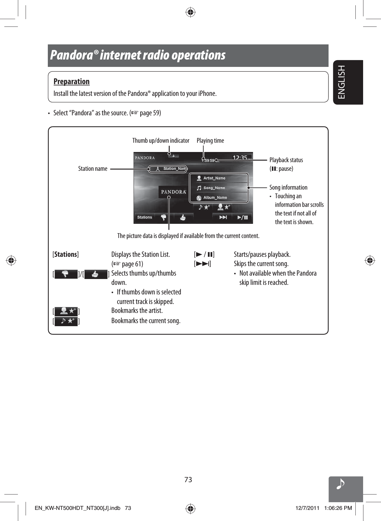 73ENGLISHThumb up/down indicator[Stations] Displays the Station List. (☞ page 61)[  ]/[   ]Selects thumbs up/thumbs down.•  If thumbs down is selected current track is skipped.[  ]Bookmarks the artist.[  ]Bookmarks the current song.[3 / 8] Starts/pauses playback.[¢] Skips the current song.•  Not available when the Pandora skip limit is reached.Playback status (8: pause)•  Select “Pandora” as the source. (☞ page 59)Pandora® internet radio operationsPreparationInstall the latest version of the Pandora® application to your iPhone.The picture data is displayed if available from the current content.Song information• Touching an information bar scrolls the text if not all of the text is shown.Playing timeStation nameEN_KW-NT500HDT_NT300[J].indb   73EN_KW-NT500HDT_NT300[J].indb   7312/7/2011   1:06:26 PM12/7/2011   1:06:26 PM