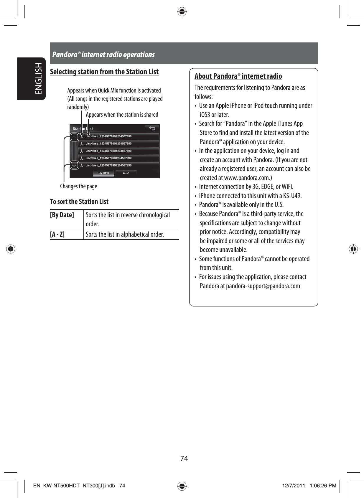74ENGLISHPandora® internet radio operationsSelecting station from the Station ListAppears when Quick Mix function is activated (All songs in the registered stations are played randomly)Appears when the station is sharedChanges the pageTo sort the Station List[By Date] Sorts the list in reverse chronological order.[A - Z] Sorts the list in alphabetical order.About Pandora® internet radioThe requirements for listening to Pandora are as follows:•  Use an Apple iPhone or iPod touch running under iOS3 or later.•  Search for “Pandora” in the Apple iTunes App Store to find and install the latest version of the Pandora® application on your device.•  In the application on your device, log in and create an account with Pandora. (If you are not already a registered user, an account can also be created at www.pandora.com.)•  Internet connection by 3G, EDGE, or WiFi.•  iPhone connected to this unit with a KS-U49.•  Pandora® is available only in the U.S.•  Because Pandora® is a third-party service, the specifications are subject to change without prior notice. Accordingly, compatibility may be impaired or some or all of the services may become unavailable.•  Some functions of Pandora® cannot be operated from this unit.•  For issues using the application, please contact Pandora at pandora-support@pandora.comEN_KW-NT500HDT_NT300[J].indb   74EN_KW-NT500HDT_NT300[J].indb   7412/7/2011   1:06:26 PM12/7/2011   1:06:26 PM