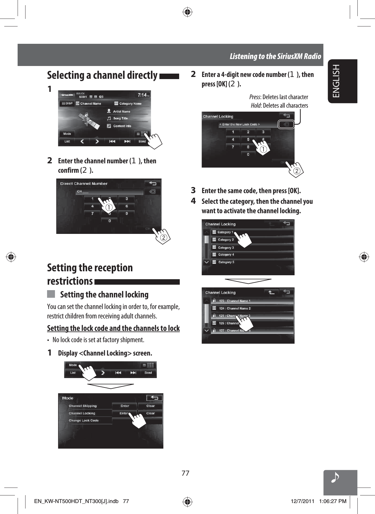 ENGLISH77Listening to the SiriusXM RadioSelecting a channel directly 1 2  Enter the channel number (1), then confirm (2).Setting the reception restrictions   Setting the channel lockingYou can set the channel locking in order to, for example, restrict children from receiving adult channels.Setting the lock code and the channels to lock•  No lock code is set at factory shipment.1  Display &lt;Channel Locking&gt; screen.2 Enter a 4-digit new code number (1), then press [OK] (2).Press: Deletes last characterHold: Deletes all characters3  Enter the same code, then press [OK].4  Select the category, then the channel you want to activate the channel locking.EN_KW-NT500HDT_NT300[J].indb   77EN_KW-NT500HDT_NT300[J].indb   7712/7/2011   1:06:27 PM12/7/2011   1:06:27 PM