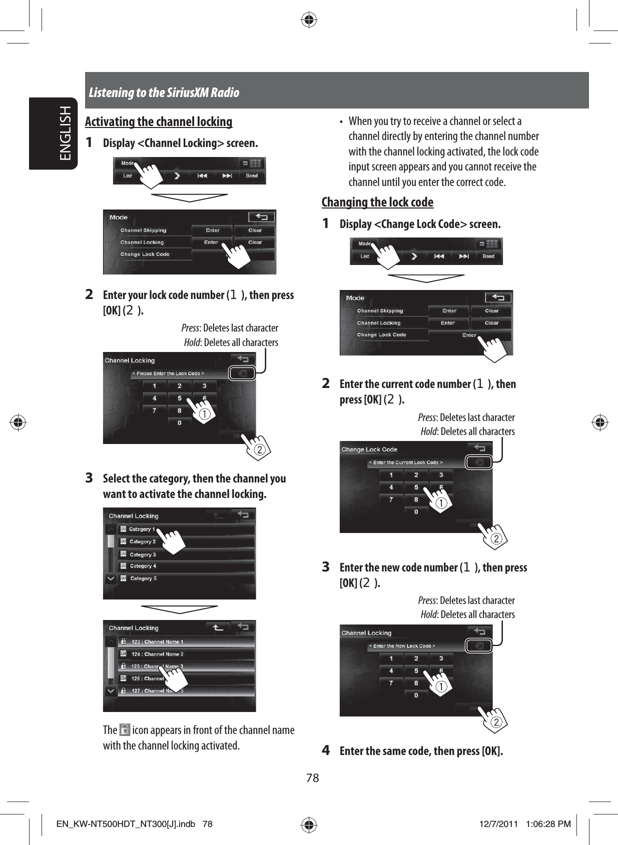78ENGLISHListening to the SiriusXM RadioActivating the channel locking1  Display &lt;Channel Locking&gt; screen.2 Enter your lock code number (1), then press [OK] (2).Press: Deletes last characterHold: Deletes all characters3  Select the category, then the channel you want to activate the channel locking.The   icon appears in front of the channel name with the channel locking activated.•  When you try to receive a channel or select a channel directly by entering the channel number with the channel locking activated, the lock code input screen appears and you cannot receive the channel until you enter the correct code. Changing the lock code1  Display &lt;Change Lock Code&gt; screen.2 Enter the current code number (1), then press [OK] (2).Press: Deletes last characterHold: Deletes all characters3 Enter the new code number (1), then press [OK] (2).Press: Deletes last characterHold: Deletes all characters4  Enter the same code, then press [OK].EN_KW-NT500HDT_NT300[J].indb   78EN_KW-NT500HDT_NT300[J].indb   7812/7/2011   1:06:28 PM12/7/2011   1:06:28 PM