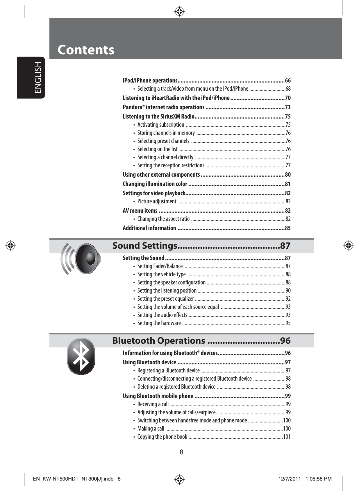 ENGLISH8iPod/iPhone operations .....................................................................66Selecting a track/video from menu on the iPod/iPhone ............................68Listening to iHeartRadio with the iPod/iPhone ...................................70Pandora® internet radio operations ...................................................73Listening to the SiriusXM Radio ..........................................................75Activating subscription  .............................................................................75Storing channels in memory  .....................................................................76Selecting preset channels  .........................................................................76Selecting on the list  ..................................................................................76Selecting a channel directly  ......................................................................77Setting the reception restrictions  ..............................................................77Using other external components ......................................................80Changing illumination color ..............................................................81Settings for video playback................................................................82Picture adjustment  ...................................................................................82AV menu items .................................................................................82Changing the aspect ratio  .........................................................................82Additional information .....................................................................85Sound Settings.........................................87Setting the Sound .............................................................................87Setting Fader/Balance  ..............................................................................87Setting the vehicle type  ............................................................................88Setting the speaker configuration .............................................................88Setting the listening position ....................................................................90Setting the preset equalizer  ......................................................................92Setting the volume of each source equal  ..................................................93Setting the audio effects  ...........................................................................93Setting the hardware  ................................................................................95Bluetooth Operations .............................96Information for using Bluetooth® devices ...........................................96Using Bluetooth device .....................................................................97Registering a Bluetooth device  .................................................................97Connecting/disconnecting a registered Bluetooth device  .........................98Deleting a registered Bluetooth device  .....................................................98Using Bluetooth mobile phone ..........................................................99Receiving a call  .........................................................................................99Adjusting the volume of calls/earpiece  .....................................................99Switching between handsfree mode and phone mode ...........................100Making a call  ..........................................................................................100Copying the phone book  .........................................................................101•••••••••••••••••••••••••ContentsEN_KW-NT500HDT_NT300[J].indb   8EN_KW-NT500HDT_NT300[J].indb   812/7/2011   1:05:58 PM12/7/2011   1:05:58 PM