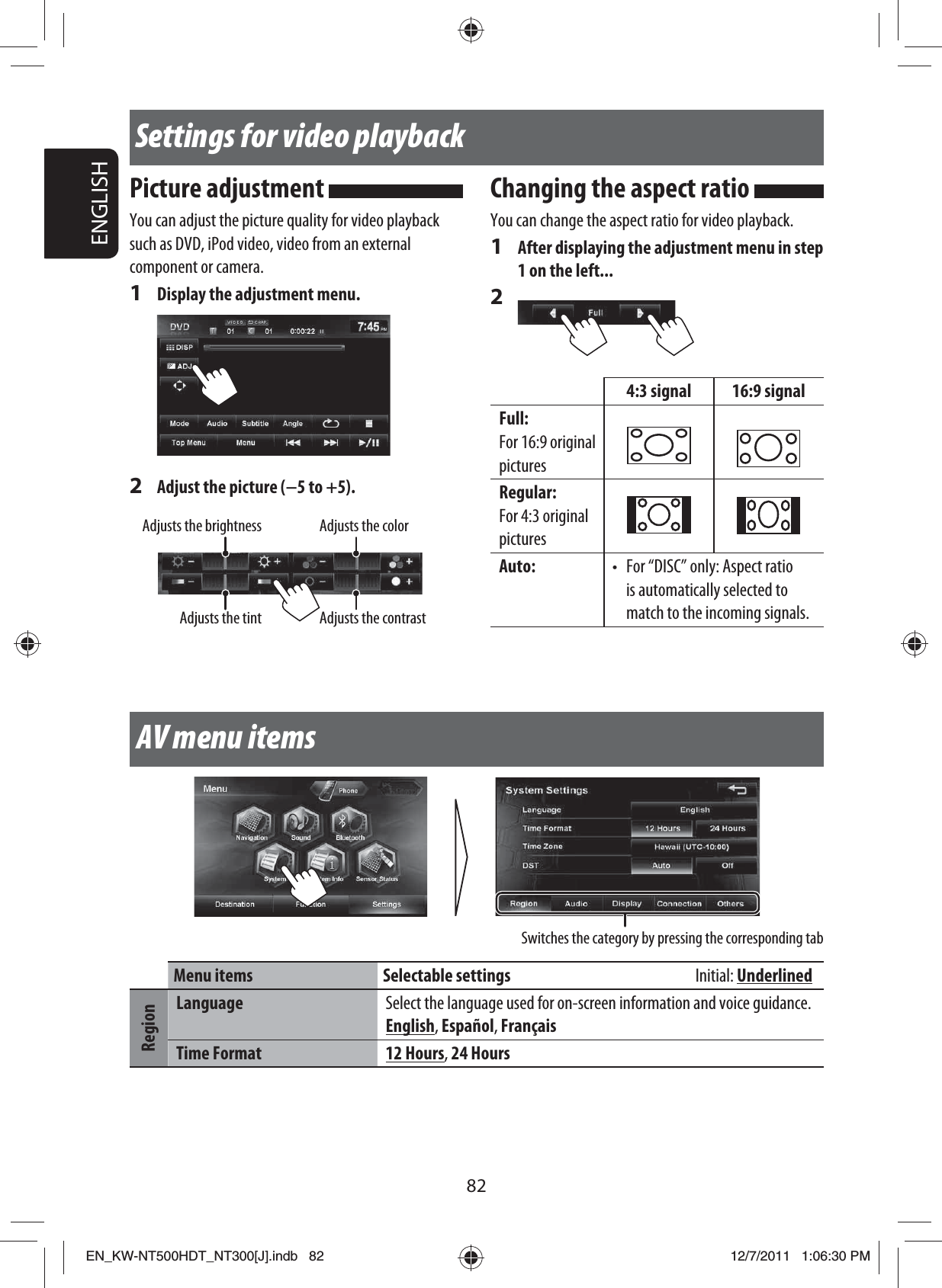 82ENGLISHSwitches the category by pressing the corresponding tabSettings for video playbackPicture adjustment You can adjust the picture quality for video playback such as DVD, iPod video, video from an external component or camera.1  Display the adjustment menu.2  Adjust the picture (−5 to +5). Adjusts the brightnessAdjusts the contrastAdjusts the tintAdjusts the colorChanging the aspect ratio You can change the aspect ratio for video playback.1  After displaying the adjustment menu in step 1 on the left...2 4:3 signal 16:9 signalFull:For 16:9 original picturesRegular:For 4:3 original pictures Auto: •  For “DISC” only: Aspect ratio is automatically selected to match to the incoming signals.AV menu itemsMenu items Selectable settings  Initial: UnderlinedRegionLanguage Select the language used for on-screen information and voice guidance.English, Español, FrançaisTime Format 12 Hours, 24 HoursEN_KW-NT500HDT_NT300[J].indb   82EN_KW-NT500HDT_NT300[J].indb   8212/7/2011   1:06:30 PM12/7/2011   1:06:30 PM