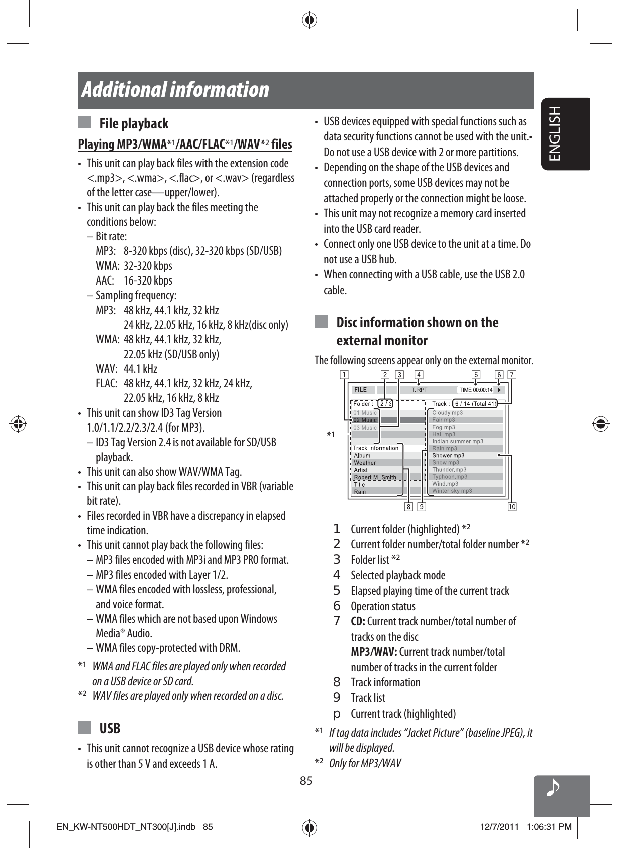 ENGLISH85Additional information•  USB devices equipped with special functions such as data security functions cannot be used with the unit.• Do not use a USB device with 2 or more partitions.•  Depending on the shape of the USB devices and connection ports, some USB devices may not be attached properly or the connection might be loose.•  This unit may not recognize a memory card inserted into the USB card reader.•  Connect only one USB device to the unit at a time. Do not use a USB hub.•  When connecting with a USB cable, use the USB 2.0 cable.  Disc information shown on the external monitorThe following screens appear only on the external monitor.*11  Current folder (highlighted) *22  Current folder number/total folder number *23  Folder list *24  Selected playback mode5  Elapsed playing time of the current track 6 Operation status7 CD: Current track number/total number of tracks on the disc MP3/WAV: Current track number/total number of tracks in the current folder8 Track information9 Track listp  Current track (highlighted)*1  If tag data includes “Jacket Picture” (baseline JPEG), it will be displayed.*2  Only for MP3/WAV File playbackPlaying MP3/WMA*1/AAC/FLAC*1/WAV *2 files•  This unit can play back files with the extension code &lt;.mp3&gt;, &lt;.wma&gt;, &lt;.flac&gt;, or &lt;.wav&gt; (regardless of the letter case—upper/lower).•  This unit can play back the files meeting the conditions below:– Bit rate:  MP3:  8-320 kbps (disc), 32-320 kbps (SD/USB) WMA: 32-320 kbps AAC: 16-320 kbps– Sampling frequency:  MP3:  48 kHz, 44.1 kHz, 32 kHz     24 kHz, 22.05 kHz, 16 kHz, 8 kHz(disc only)  WMA:   48 kHz, 44.1 kHz, 32 kHz, 22.05 kHz (SD/USB only) WAV: 44.1 kHz  FLAC:   48 kHz, 44.1 kHz, 32 kHz, 24 kHz, 22.05 kHz, 16 kHz, 8 kHz•  This unit can show ID3 Tag Version 1.0/1.1/2.2/2.3/2.4   (for  MP3).– ID3 Tag Version 2.4 is not available for SD/USB playback.•  This unit can also show WAV/WMA Tag.•  This unit can play back files recorded in VBR (variable bit rate).•  Files recorded in VBR have a discrepancy in elapsed time indication.•  This unit cannot play back the following files:– MP3 files encoded with MP3i and MP3 PRO format.– MP3 files encoded with Layer 1/2.– WMA files encoded with lossless, professional, and voice format.– WMA files which are not based upon Windows Media® Audio.– WMA files copy-protected with DRM.*1  WMA and FLAC files are played only when recorded on a USB device or SD card.*2  WAV files are played only when recorded on a disc. USB•  This unit cannot recognize a USB device whose rating is other than 5 V and exceeds 1 A.EN_KW-NT500HDT_NT300[J].indb   85EN_KW-NT500HDT_NT300[J].indb   8512/7/2011   1:06:31 PM12/7/2011   1:06:31 PM