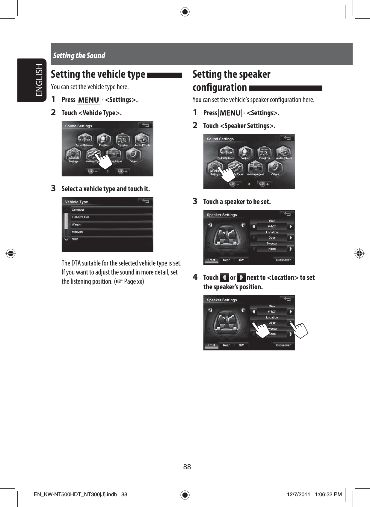 88ENGLISHSetting the SoundSetting the vehicle type You can set the vehicle type here.1 Press   - &lt;Settings&gt;.2 Touch &lt;Vehicle Type&gt;.3  Select a vehicle type and touch it.The DTA suitable for the selected vehicle type is set.If you want to adjust the sound in more detail, set the listening position. (☞ Page xx)Setting the speaker configuration You can set the vehicle’s speaker configuration here.1 Press   - &lt;Settings&gt;.2  Touch &lt;Speaker Settings&gt;.3  Touch a speaker to be set.4 Touch   or   next to &lt;Location&gt; to set the speaker’s position.EN_KW-NT500HDT_NT300[J].indb   88EN_KW-NT500HDT_NT300[J].indb   8812/7/2011   1:06:32 PM12/7/2011   1:06:32 PM