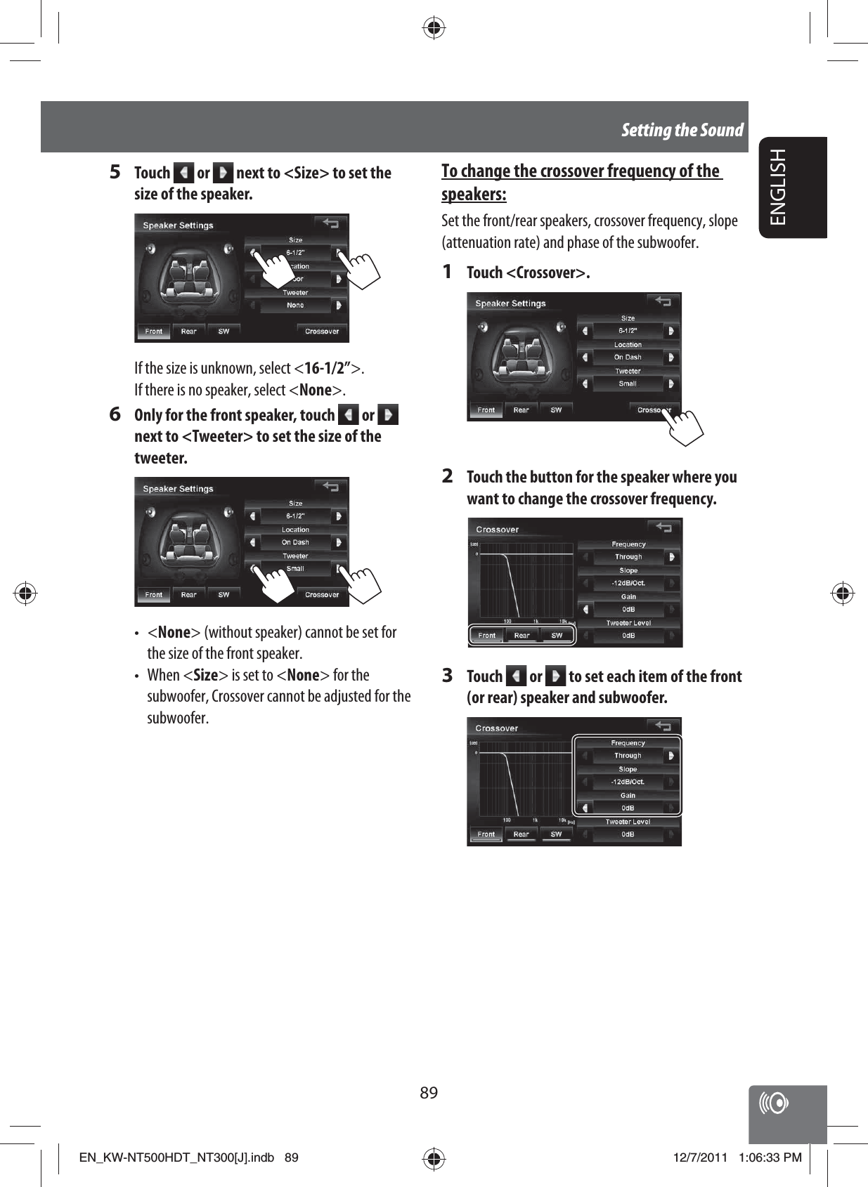 89ENGLISHSetting the SoundTo change the crossover frequency of the speakers:Set the front/rear speakers, crossover frequency, slope (attenuation rate) and phase of the subwoofer.1 Touch &lt;Crossover&gt;.2  Touch the button for the speaker where you want to change the crossover frequency.3 Touch   or   to set each item of the front (or rear) speaker and subwoofer.5 Touch   or   next to &lt;Size&gt; to set the size of the speaker.If the size is unknown, select &lt;16-1/2”&gt;.If there is no speaker, select &lt;None&gt;.6  Only for the front speaker, touch   or   next to &lt;Tweeter&gt; to set the size of the tweeter.• &lt;None&gt; (without speaker) cannot be set for the size of the front speaker.• When &lt;Size&gt; is set to &lt;None&gt; for the subwoofer, Crossover cannot be adjusted for the subwoofer.EN_KW-NT500HDT_NT300[J].indb   89EN_KW-NT500HDT_NT300[J].indb   8912/7/2011   1:06:33 PM12/7/2011   1:06:33 PM