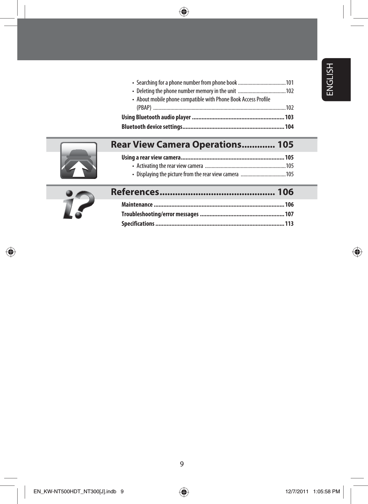 9ENGLISHSearching for a phone number from phone book ....................................101Deleting the phone number memory in the unit  ....................................102About mobile phone compatible with Phone Book Access Profile (PBAP)  ....................................................................................................102Using Bluetooth audio player ..........................................................103Bluetooth device settings ................................................................104Rear View Camera Operations ............. 105Using a rear view camera .................................................................105Activating the rear view camera  .............................................................105Displaying the picture from the rear view camera  ..................................105References ............................................. 106Maintenance ..................................................................................106Troubleshooting/error messages .....................................................107Specifications .................................................................................113•••••EN_KW-NT500HDT_NT300[J].indb   9EN_KW-NT500HDT_NT300[J].indb   912/7/2011   1:05:58 PM12/7/2011   1:05:58 PM