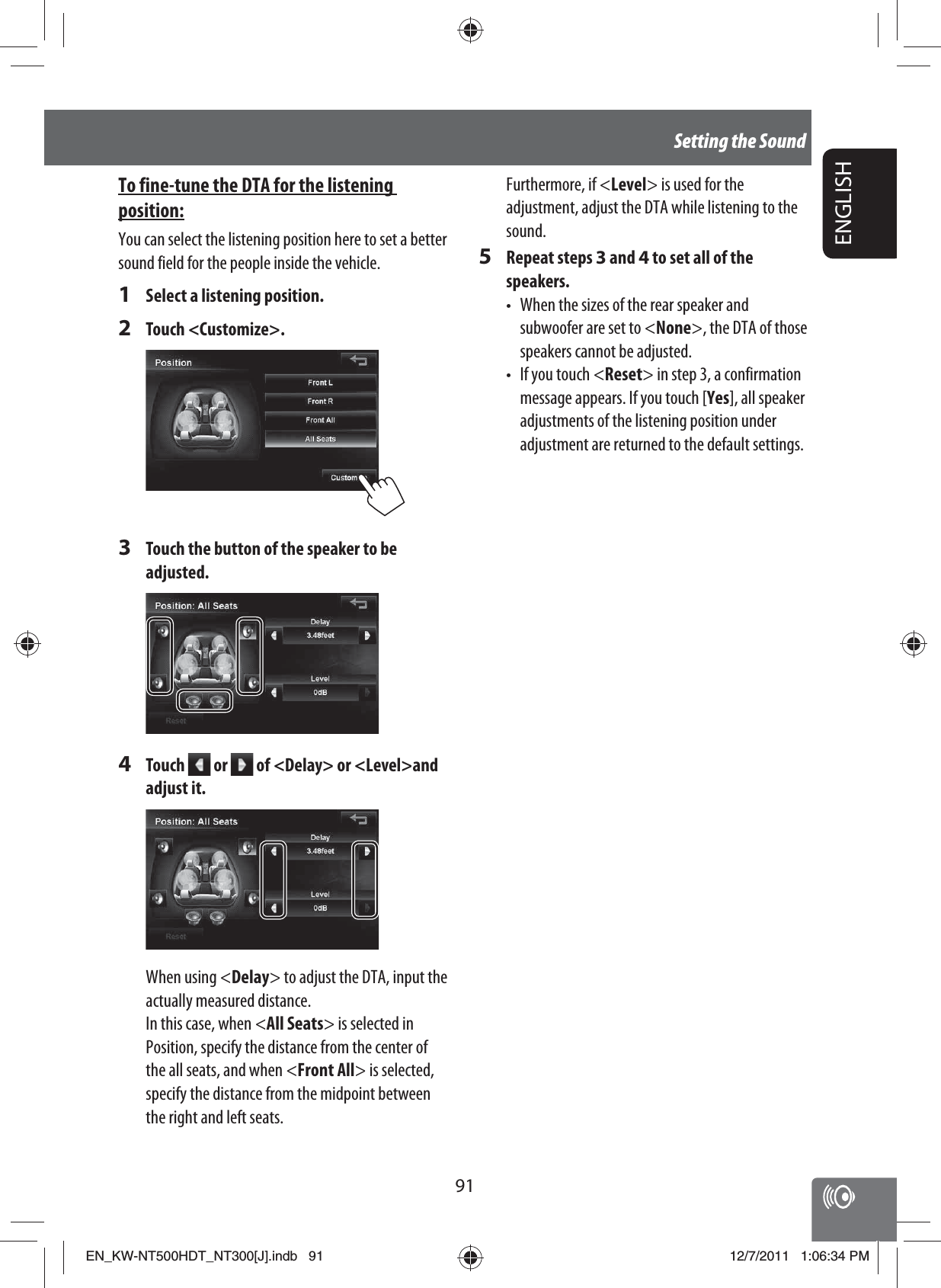 91ENGLISHSetting the SoundFurthermore, if &lt;Level&gt; is used for the adjustment, adjust the DTA while listening to the sound.5 Repeat steps 3 and 4 to set all of the speakers.•  When the sizes of the rear speaker and subwoofer are set to &lt;None&gt;, the DTA of those speakers cannot be adjusted.•  If you touch &lt;Reset&gt; in step 3, a confirmation message appears. If you touch [Yes], all speaker adjustments of the listening position under adjustment are returned to the default settings.To fine-tune the DTA for the listening position:You can select the listening position here to set a better sound field for the people inside the vehicle.1  Select a listening position.2 Touch &lt;Customize&gt;.3  Touch the button of the speaker to be adjusted.4 Touch   or   of &lt;Delay&gt; or &lt;Level&gt;and adjust it.When using &lt;Delay&gt; to adjust the DTA, input the actually measured distance.In this case, when &lt;All Seats&gt; is selected in Position, specify the distance from the center of the all seats, and when &lt;Front All&gt; is selected, specify the distance from the midpoint between the right and left seats.EN_KW-NT500HDT_NT300[J].indb   91EN_KW-NT500HDT_NT300[J].indb   9112/7/2011   1:06:34 PM12/7/2011   1:06:34 PM