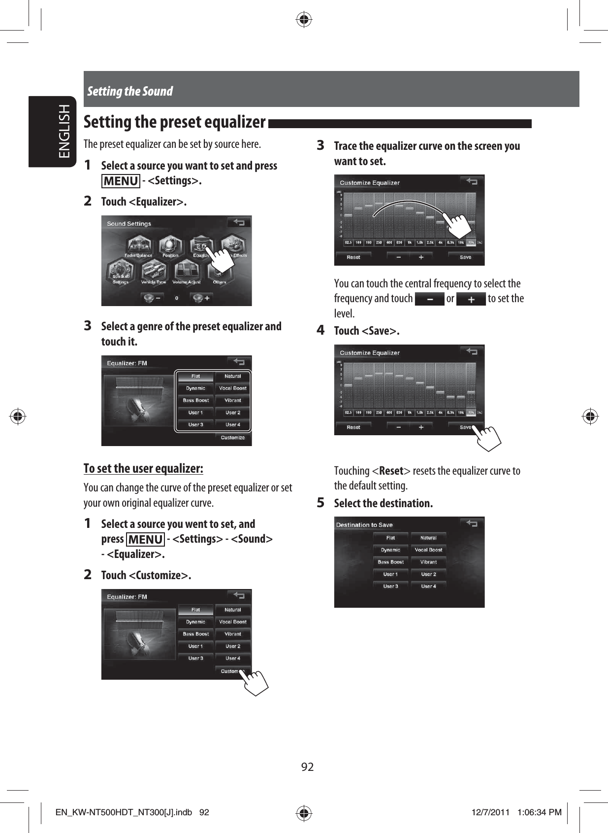 92ENGLISHSetting the SoundThe preset equalizer can be set by source here.1  Select a source you want to set and press  - &lt;Settings&gt;.2 Touch &lt;Equalizer&gt;.3  Select a genre of the preset equalizer and touch it.To set the user equalizer:You can change the curve of the preset equalizer or set your own original equalizer curve.1  Select a source you went to set, and press   - &lt;Settings&gt; - &lt;Sound&gt; - &lt;Equalizer&gt;.2 Touch &lt;Customize&gt;.3  Trace the equalizer curve on the screen you want to set.You can touch the central frequency to select the frequency and touch   or   to set the level.4 Touch &lt;Save&gt;.Touching &lt;Reset&gt; resets the equalizer curve to the default setting.5  Select the destination.Setting the preset equalizer EN_KW-NT500HDT_NT300[J].indb   92EN_KW-NT500HDT_NT300[J].indb   9212/7/2011   1:06:34 PM12/7/2011   1:06:34 PM