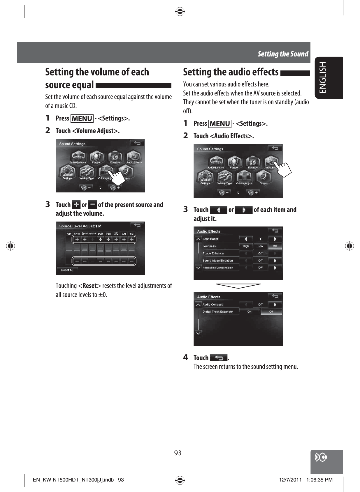 93ENGLISHSetting the SoundSetting the volume of each source equal Set the volume of each source equal against the volume of a music CD.1 Press   - &lt;Settings&gt;.2  Touch &lt;Volume Adjust&gt;.3 Touch   or   of the present source and adjust the volume.Touching &lt;Reset&gt; resets the level adjustments of all source levels to ±0.Setting the audio effects You can set various audio effects here.Set the audio effects when the AV source is selected. They cannot be set when the tuner is on standby (audio off).1 Press   - &lt;Settings&gt;.2  Touch &lt;Audio Effects&gt;.3 Touch   or   of each item and adjust it.4 Touch  .The screen returns to the sound setting menu.EN_KW-NT500HDT_NT300[J].indb   93EN_KW-NT500HDT_NT300[J].indb   9312/7/2011   1:06:35 PM12/7/2011   1:06:35 PM