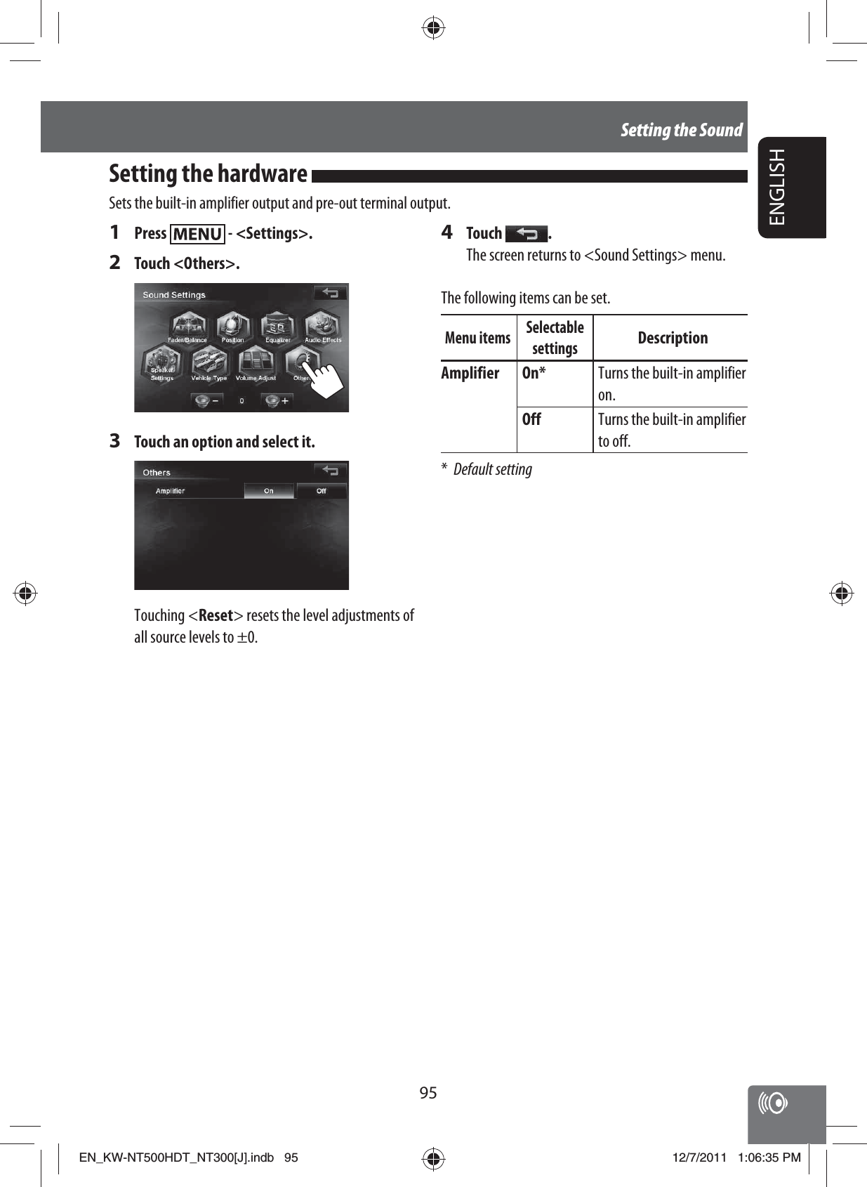 95ENGLISHSetting the Sound1 Press   - &lt;Settings&gt;.2 Touch &lt;Others&gt;.3  Touch an option and select it.Touching &lt;Reset&gt; resets the level adjustments of all source levels to ±0.4 Touch  .The screen returns to &lt;Sound Settings&gt; menu.The following items can be set.Menu items Selectable settingsDescriptionAmplifier On* Turns the built-in amplifier on.Off Turns the built-in amplifier to off.* Default settingSetting the hardware Sets the built-in amplifier output and pre-out terminal output.EN_KW-NT500HDT_NT300[J].indb   95EN_KW-NT500HDT_NT300[J].indb   9512/7/2011   1:06:35 PM12/7/2011   1:06:35 PM