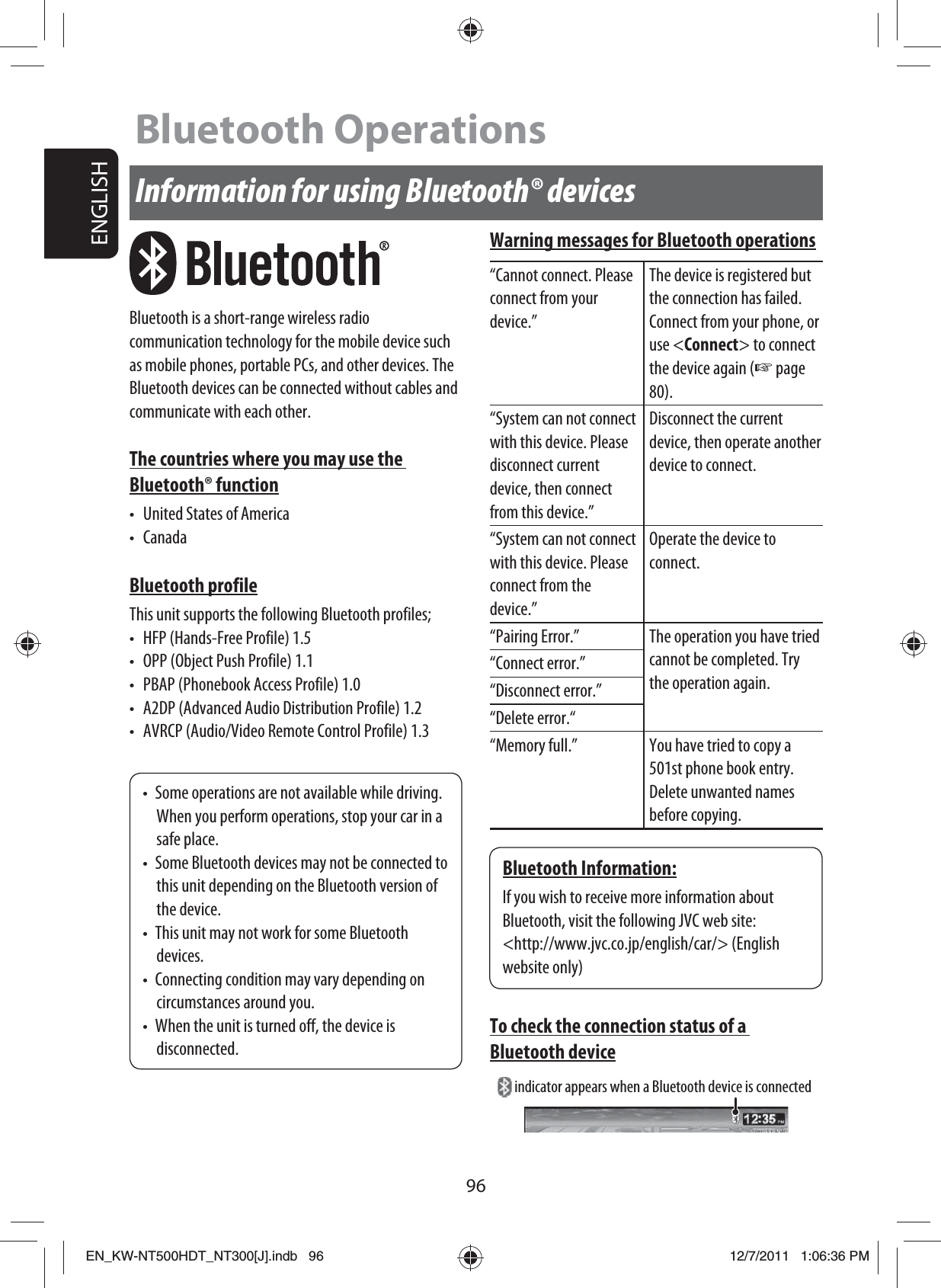 96ENGLISHInformation for using Bluetooth® devicesBluetooth is a short-range wireless radio communication technology for the mobile device such as mobile phones, portable PCs, and other devices. The Bluetooth devices can be connected without cables and communicate with each other.The countries where you may use the Bluetooth® function•  United States of America• CanadaBluetooth profileThis unit supports the following Bluetooth profiles;•  HFP (Hands-Free Profile) 1.5•  OPP (Object Push Profile) 1.1•  PBAP (Phonebook Access Profile) 1.0•  A2DP (Advanced Audio Distribution Profile) 1.2•  AVRCP (Audio/Video Remote Control Profile) 1.3•  Some operations are not available while driving. When you perform operations, stop your car in a safe place.•  Some Bluetooth devices may not be connected to this unit depending on the Bluetooth version of the device.•  This unit may not work for some Bluetooth devices.•  Connecting condition may vary depending on circumstances around you.•  When the unit is turned off, the device is disconnected.Bluetooth Information:If you wish to receive more information about Bluetooth, visit the following JVC web site:&lt;http://www.jvc.co.jp/english/car/&gt; (English website only)Warning messages for Bluetooth operations“Cannot connect. Please connect from your device.”The device is registered but the connection has failed. Connect from your phone, or use &lt;Connect&gt; to connect the device again (☞ page 80).“System can not connect with this device. Please disconnect current device, then connect from this device.”Disconnect the current device, then operate another device to connect.“System can not connect with this device. Please connect from the device.”Operate the device to connect.“Pairing Error.” The operation you have tried cannot be completed. Try the operation again.“Connect error.”“Disconnect error.”“Delete error.““Memory full.” You have tried to copy a 501st phone book entry. Delete unwanted names before copying.To check the connection status of a Bluetooth device indicator appears when a Bluetooth device is connectedBluetooth OperationsEN_KW-NT500HDT_NT300[J].indb   96EN_KW-NT500HDT_NT300[J].indb   9612/7/2011   1:06:36 PM12/7/2011   1:06:36 PM