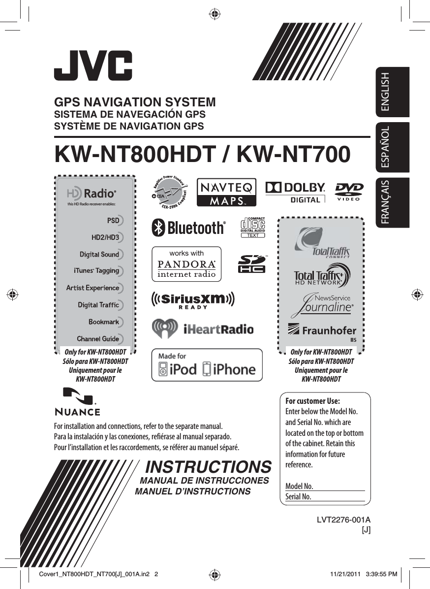 ENGLISHESPAÑOLFRANÇAISESPAÑOLFor installation and connections, refer to the separate manual.Para la instalación y las conexiones, refiérase al manual separado.Pour l’installation et les raccordements, se référer au manuel séparé.INSTRUCTIONSMANUAL DE INSTRUCCIONESMANUEL D’INSTRUCTIONSFor customer Use:Enter below the Model No. and Serial No. which are located on the top or bottom of the cabinet. Retain this information for future reference.Model No.Serial No.LVT2276-001A[J]KW-NT800HDT / KW-NT700GPS NAVIGATION SYSTEMSISTEMA DE NAVEGACIÓN GPSSYSTÈME DE NAVIGATION GPSThis HD Radio receiver enables:This HD Radio receiver enables:Only for KW-NT800HDTSólo para KW-NT800HDTUniquement pour le KW-NT800HDTOnly for KW-NT800HDTSólo para KW-NT800HDTUniquement pour le KW-NT800HDTCover1_NT800HDT_NT700[J]_001A.in2   2Cover1_NT800HDT_NT700[J]_001A.in2   211/21/2011   3:39:55 PM11/21/2011   3:39:55 PM