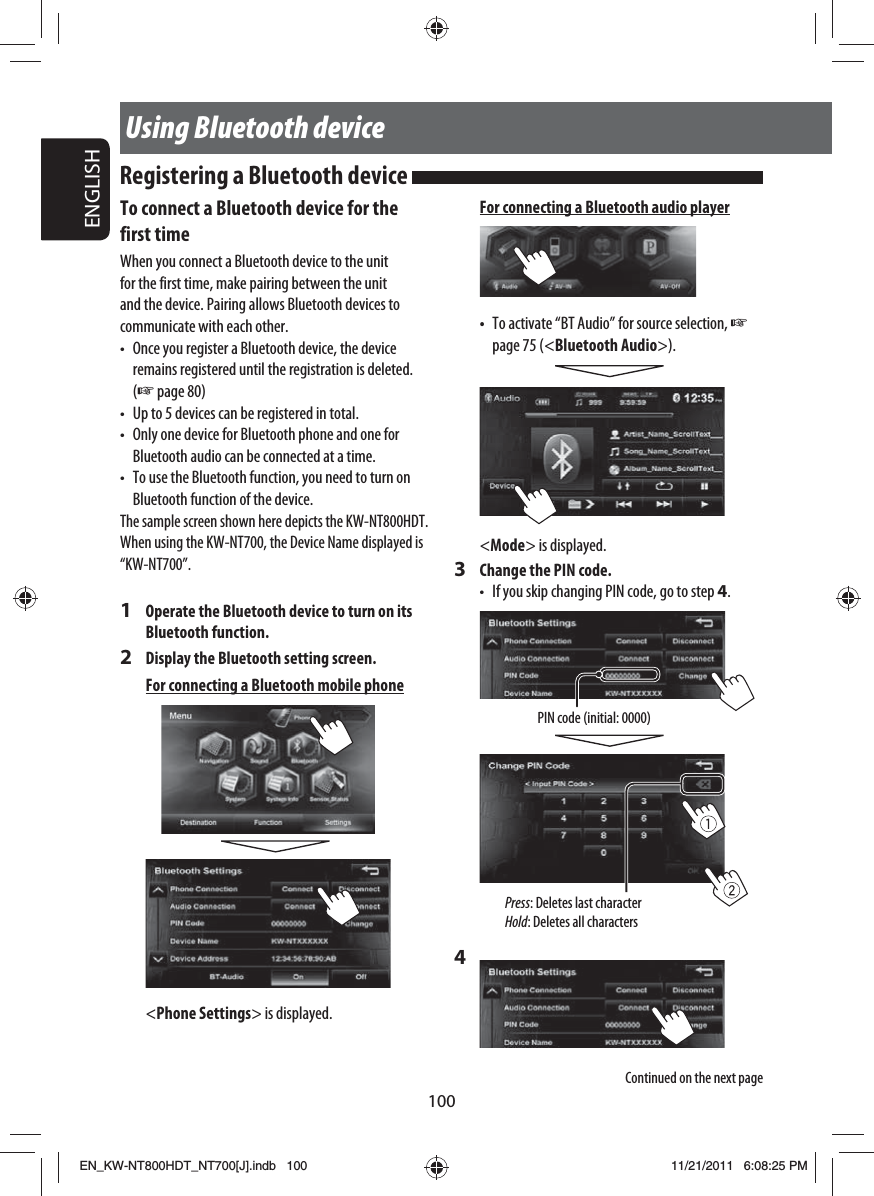 100ENGLISHUsing Bluetooth deviceTo connect a Bluetooth device for the first timeWhen you connect a Bluetooth device to the unit for the first time, make pairing between the unit and the device. Pairing allows Bluetooth devices to communicate with each other.•  Once you register a Bluetooth device, the device remains registered until the registration is deleted. (☞ page 80)•  Up to 5 devices can be registered in total.•  Only one device for Bluetooth phone and one for Bluetooth audio can be connected at a time.•  To use the Bluetooth function, you need to turn on Bluetooth function of the device.The sample screen shown here depicts the KW-NT800HDT. When using the KW-NT700, the Device Name displayed is “KW-NT700”.1  Operate the Bluetooth device to turn on its Bluetooth function.2  Display the Bluetooth setting screen.For connecting a Bluetooth mobile phone&lt;Phone Settings&gt; is displayed.Registering a Bluetooth device For connecting a Bluetooth audio player•  To activate “BT Audio” for source selection, ☞ page 75 (&lt;Bluetooth Audio&gt;).&lt;Mode&gt; is displayed.3  Change the PIN code.•  If you skip changing PIN code, go to step 4.PIN code (initial: 0000)Press: Deletes last characterHold: Deletes all characters4 Continued on the next pageEN_KW-NT800HDT_NT700[J].indb   100EN_KW-NT800HDT_NT700[J].indb   10011/21/2011   6:08:25 PM11/21/2011   6:08:25 PM