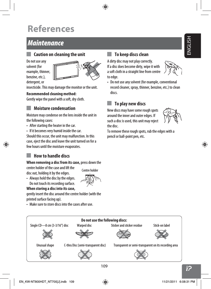 109ENGLISHDo not use the following discs:Maintenance  Caution on cleaning the unitDo not use any solvent (for example, thinner, benzine, etc.), detergent, or insecticide. This may damage the monitor or the unit.Recommended cleaning method:Gently wipe the panel with a soft, dry cloth. Moisture condensationMoisture may condense on the lens inside the unit in the following cases:•  After starting the heater in the car.•  If it becomes very humid inside the car.Should this occur, the unit may malfunction. In this case, eject the disc and leave the unit turned on for a few hours until the moisture evaporates.  How to handle discsWhen removing a disc from its case, press down the centre holder of the case and lift the disc out, holding it by the edges.•  Always hold the disc by the edges. Do not touch its recording surface.When storing a disc into its case, gently insert the disc around the centre holder (with the printed surface facing up).•  Make sure to store discs into the cases after use.  To keep discs cleanA dirty disc may not play correctly. If a disc does become dirty, wipe it with a soft cloth in a straight line from centre to edge.•  Do not use any solvent (for example, conventional record cleaner, spray, thinner, benzine, etc.) to clean discs.  To play new discsNew discs may have some rough spots around the inner and outer edges. If such a disc is used, this unit may reject the disc.To remove these rough spots, rub the edges with a pencil or ball-point pen, etc.Stick-on labelSticker and sticker residueUnusual shapeWarped discSingle CD—8 cm (3-3/16”) discC-thru Disc (semi-transparent disc) Transparent or semi-transparent on its recording areaCentre holderReferencesEN_KW-NT800HDT_NT700[J].indb   109EN_KW-NT800HDT_NT700[J].indb   10911/21/2011   6:08:31 PM11/21/2011   6:08:31 PM