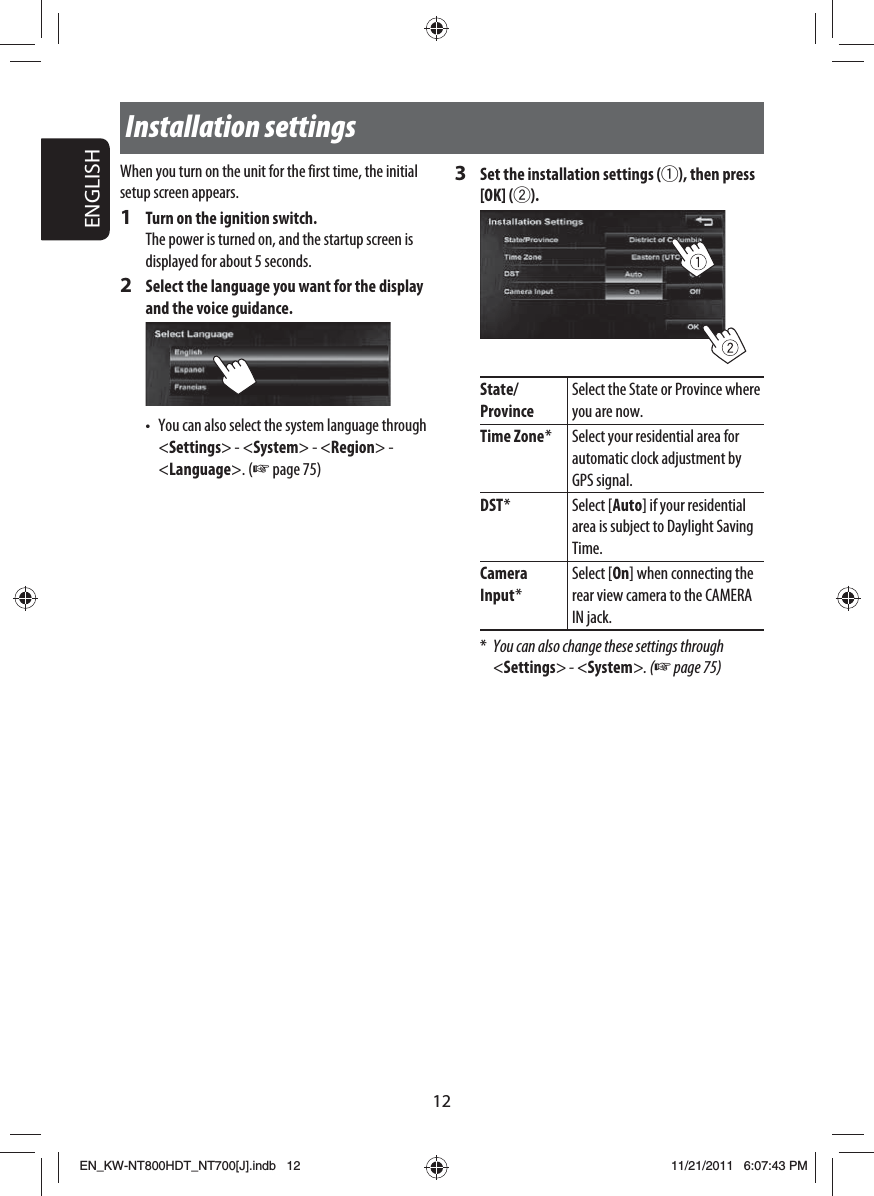 ENGLISH12Installation settingsWhen you turn on the unit for the first time, the initial setup screen appears.1  Turn on the ignition switch.The power is turned on, and the startup screen is displayed for about 5 seconds.2  Select the language you want for the display and the voice guidance.•  You can also select the system language through &lt;Settings&gt; - &lt;System&gt; - &lt;Region&gt; -&lt;Language&gt;. (☞ page 75)3  Set the installation settings (1), then press [OK] (2).State/ProvinceSelect the State or Province where you are now.Time Zone * Select your residential area for automatic clock adjustment by GPS signal.DST * Select [Auto] if your residential area is subject to Daylight Saving Time.Camera Input *Select [On] when connecting the rear view camera to the CAMERA IN jack.*  You can also change these settings through &lt;Settings&gt; - &lt;System&gt;. (☞ page 75)EN_KW-NT800HDT_NT700[J].indb   12EN_KW-NT800HDT_NT700[J].indb   1211/21/2011   6:07:43 PM11/21/2011   6:07:43 PM