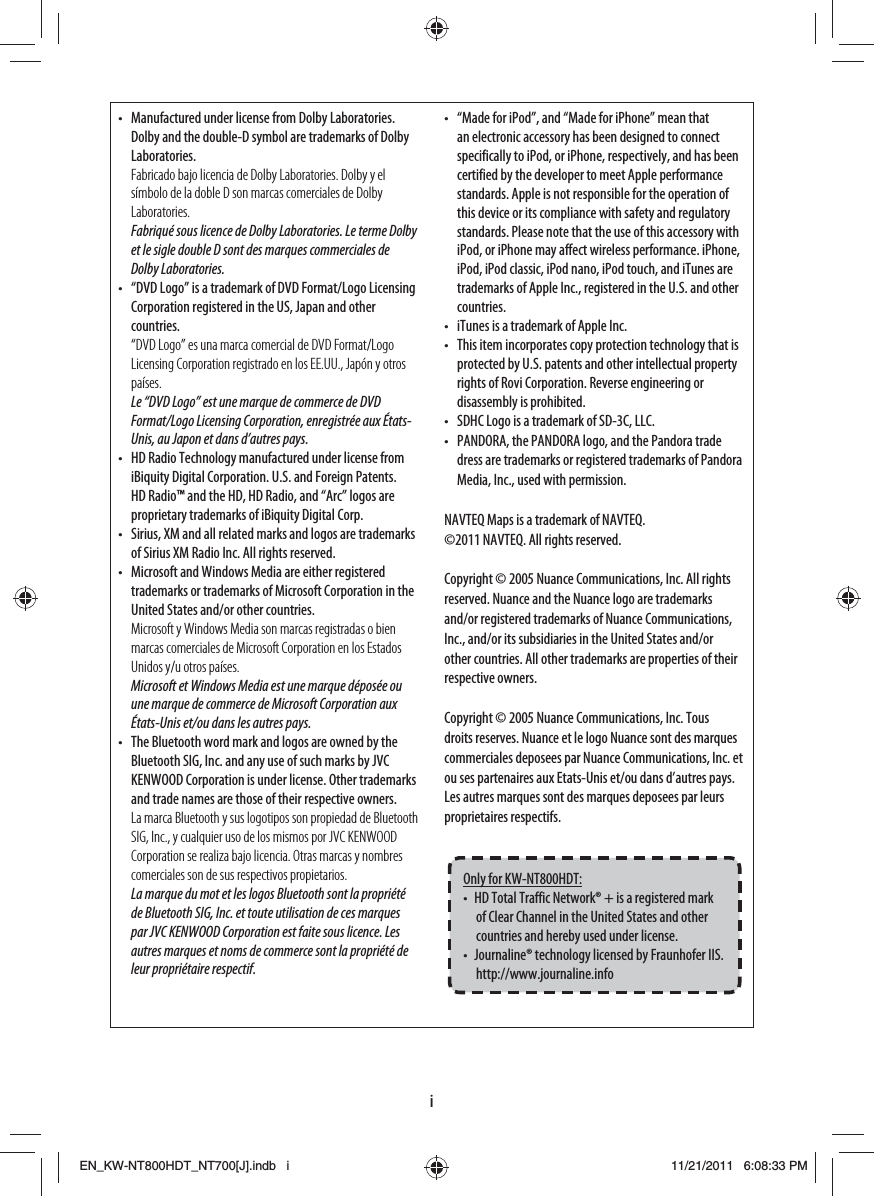 i•  Manufactured under license from Dolby Laboratories. Dolby and the double-D symbol are trademarks of Dolby Laboratories.Fabricado bajo licencia de Dolby Laboratories. Dolby y el símbolo de la doble D son marcas comerciales de Dolby Laboratories.Fabriqué sous licence de Dolby Laboratories. Le terme Dolby et le sigle double D sont des marques commerciales de Dolby Laboratories.•  “DVD Logo” is a trademark of DVD Format/Logo Licensing Corporation registered in the US, Japan and other countries.“DVD Logo” es una marca comercial de DVD Format/Logo Licensing Corporation registrado en los EE.UU., Japón y otros países.Le “DVD Logo” est une marque de commerce de DVD Format/Logo Licensing Corporation, enregistrée aux États-Unis, au Japon et dans d’autres pays.•  HD Radio Technology manufactured under license from iBiquity Digital Corporation. U.S. and Foreign Patents. HD Radio™ and the HD, HD Radio, and “Arc” logos are proprietary trademarks of iBiquity Digital Corp.•  Sirius, XM and all related marks and logos are trademarks of Sirius XM Radio Inc. All rights reserved.•  Microsoft and Windows Media are either registered trademarks or trademarks of Microsoft Corporation in the United States and/or other countries.Microsoft y Windows Media son marcas registradas o bien marcas comerciales de Microsoft Corporation en los Estados Unidos y/u otros países.Microsoft et Windows Media est une marque déposée ou une marque de commerce de Microsoft Corporation aux États-Unis et/ou dans les autres pays.•  The Bluetooth word mark and logos are owned by the Bluetooth SIG, Inc. and any use of such marks by JVC KENWOOD Corporation is under license. Other trademarks and trade names are those of their respective owners.La marca Bluetooth y sus logotipos son propiedad de Bluetooth SIG, Inc., y cualquier uso de los mismos por JVC KENWOOD Corporation se realiza bajo licencia. Otras marcas y nombres comerciales son de sus respectivos propietarios.La marque du mot et les logos Bluetooth sont la propriété de Bluetooth SIG, Inc. et toute utilisation de ces marques par JVC KENWOOD Corporation est faite sous licence. Les autres marques et noms de commerce sont la propriété de leur propriétaire respectif.•  “Made for iPod”, and “Made for iPhone” mean that an electronic accessory has been designed to connect specifically to iPod, or iPhone, respectively, and has been certified by the developer to meet Apple performance standards. Apple is not responsible for the operation of this device or its compliance with safety and regulatory standards. Please note that the use of this accessory with iPod, or iPhone may affect wireless performance. iPhone, iPod, iPod classic, iPod nano, iPod touch, and iTunes are trademarks of Apple Inc., registered in the U.S. and other countries.•  iTunes is a trademark of Apple Inc.•  This item incorporates copy protection technology that is protected by U.S. patents and other intellectual property rights of Rovi Corporation. Reverse engineering or disassembly is prohibited.•  SDHC Logo is a trademark of SD-3C, LLC.•  PANDORA, the PANDORA logo, and the Pandora trade dress are trademarks or registered trademarks of Pandora Media, Inc., used with permission.NAVTEQ Maps is a trademark of NAVTEQ.©2011 NAVTEQ. All rights reserved. Copyright © 2005 Nuance Communications, Inc. All rights reserved. Nuance and the Nuance logo are trademarks and/or registered trademarks of Nuance Communications, Inc., and/or its subsidiaries in the United States and/or other countries. All other trademarks are properties of their respective owners. Copyright © 2005 Nuance Communications, Inc. Tous droits reserves. Nuance et le logo Nuance sont des marques commerciales deposees par Nuance Communications, Inc. et ou ses partenaires aux Etats-Unis et/ou dans d’autres pays. Les autres marques sont des marques deposees par leurs proprietaires respectifs.Only for KW-NT800HDT:•  HD Total Traffic Network® + is a registered mark of Clear Channel in the United States and other countries and hereby used under license.•  Journaline® technology licensed by Fraunhofer IIS. http://www.journaline.infoEN_KW-NT800HDT_NT700[J].indb   iEN_KW-NT800HDT_NT700[J].indb   i11/21/2011   6:08:33 PM11/21/2011   6:08:33 PM