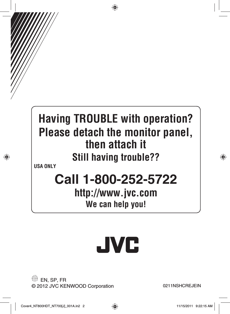EN, SP, FR0211NSHCREJEIN© 2012 JVC KENWOOD CorporationHaving TROUBLE with operation?Please detach the monitor panel, then attach itStill having trouble??USA ONLYCall 1-800-252-5722http://www.jvc.comWe can help you!Cover4_NT800HDT_NT700[J]_001A.in2   2Cover4_NT800HDT_NT700[J]_001A.in2   211/15/2011   9:22:15 AM11/15/2011   9:22:15 AM