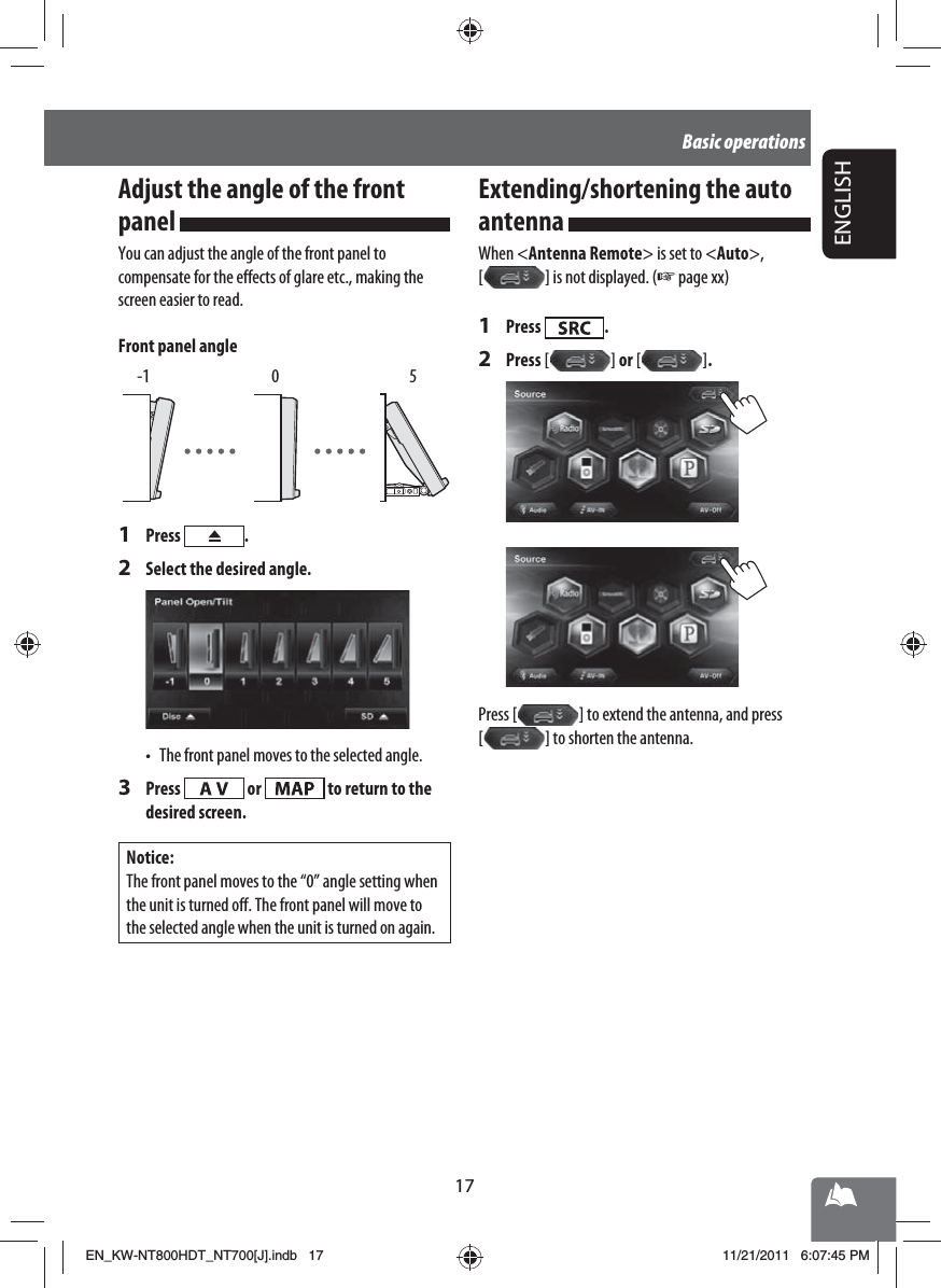 17ENGLISHBasic operationsAdjust the angle of the front panel You can adjust the angle of the front panel to compensate for the effects of glare etc., making the screen easier to read.Front panel angle -1  0  51 Press  .2  Select the desired angle.•  The front panel moves to the selected angle.3 Press   or   to return to the desired screen.Notice:The front panel moves to the “0” angle setting when the unit is turned off. The front panel will move to the selected angle when the unit is turned on again.Extending/shortening the auto antenna When &lt;Antenna Remote&gt; is set to &lt;Auto&gt;, [   ] is not displayed. (☞ page xx)1 Press  .2 Press [   ]  or [   ] .Press [   ] to extend the antenna, and press [   ] to shorten the antenna.EN_KW-NT800HDT_NT700[J].indb   17EN_KW-NT800HDT_NT700[J].indb   1711/21/2011   6:07:45 PM11/21/2011   6:07:45 PM