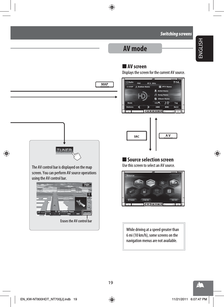 Erases the AV control bar19ENGLISHSwitching screensAV modeThe AV control bar is displayed on the map screen. You can perform AV source operations using the AV control bar.AV screenDisplays the screen for the current AV source.■Source selection screenUse this screen to select an AV source.■While driving at a speed greater than 6 mi (10 km/h), some screens on the navigation menus are not available.EN_KW-NT800HDT_NT700[J].indb   19EN_KW-NT800HDT_NT700[J].indb   1911/21/2011   6:07:47 PM11/21/2011   6:07:47 PM