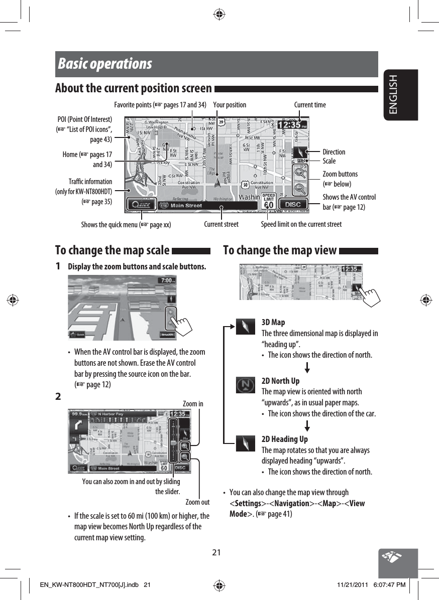 21ENGLISHTo change the map scale 1  Display the zoom buttons and scale buttons.•  When the AV control bar is displayed, the zoom buttons are not shown. Erase the AV control bar by pressing the source icon on the bar. (☞ page 12)2 Zoom outYou can also zoom in and out by sliding the slider.Zoom in•  If the scale is set to 60 mi (100 km) or higher, the map view becomes North Up regardless of the current map view setting.Basic operationsAbout the current position screen Your positionCurrent streetCurrent timeSpeed limit on the current streetScaleDirectionShows the quick menu (☞ page xx)Favorite points (☞ pages 17 and 34)Home (☞ pages 17 and 34)POI (Point Of Interest) (☞ “List of POI icons”, page 43)Zoom buttons (☞ below)Traffic information (only for KW-NT800HDT) (☞ page 35)Shows the AV control bar (☞ page 12)To change the map view 3D MapThe three dimensional map is displayed in “heading up”.•  The icon shows the direction of north.2D North UpThe map view is oriented with north “upwards”, as in usual paper maps.•  The icon shows the direction of the car.2D Heading UpThe map rotates so that you are always displayed heading “upwards”.•  The icon shows the direction of north.•  You can also change the map view through &lt;Settings&gt;-&lt;Navigation&gt;-&lt;Map&gt;-&lt;View Mode&gt;. (☞ page 41)EN_KW-NT800HDT_NT700[J].indb   21EN_KW-NT800HDT_NT700[J].indb   2111/21/2011   6:07:47 PM11/21/2011   6:07:47 PM