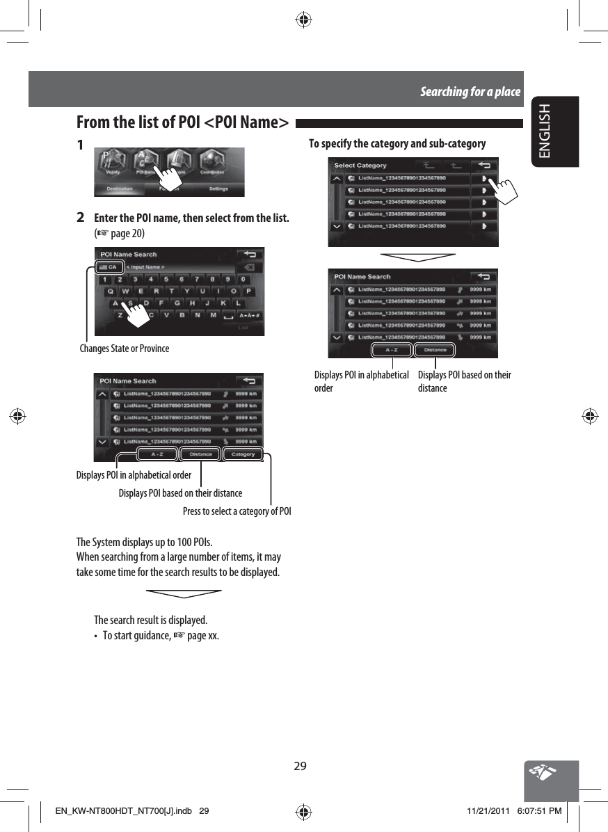 29ENGLISHSearching for a place1 2  Enter the POI name, then select from the list. (☞ page 20)Changes State or ProvinceDisplays POI in alphabetical orderDisplays POI based on their distancePress to select a category of POIThe System displays up to 100 POIs.When searching from a large number of items, it may take some time for the search results to be displayed.The search result is displayed.•  To start guidance, ☞ page xx.From the list of POI &lt;POI Name&gt;  To specify the category and sub-categoryDisplays POI in alphabetical orderDisplays POI based on their distanceEN_KW-NT800HDT_NT700[J].indb   29EN_KW-NT800HDT_NT700[J].indb   2911/21/2011   6:07:51 PM11/21/2011   6:07:51 PM