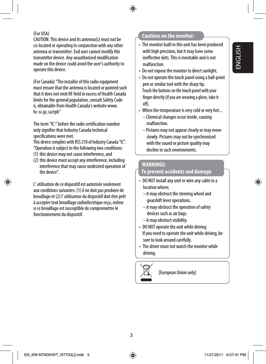 3ENGLISH•  The monitor built in this unit has been produced with high precision, but it may have some ineffective dots. This is inevitable and is not malfunction.•  Do not expose the monitor to direct sunlight.•  Do not operate the touch panel using a ball-point pen or similar tool with the sharp tip. Touch the buttons on the touch panel with your finger directly (if you are wearing a glove, take it off).•  When the temperature is very cold or very hot...– Chemical changes occur inside, causing malfunction.– Pictures may not appear clearly or may move slowly. Pictures may not be synchronized with the sound or picture quality may decline in such environments.Cautions on the monitor:•  DO NOT install any unit or wire any cable in a location where;– it may obstruct the steering wheel and gearshift lever operations.– it may obstruct the operation of safety devices such as air bags.– it may obstruct visibility.•  DO NOT operate the unit while driving.   If you need to operate the unit while driving, be sure to look around carefully.•  The driver must not watch the monitor while driving.WARNINGS: To prevent accidents and damage[European Union only](For USA)CAUTION: This device and its antenna(s) must not be co-located or operating in conjunction with any other antenna or transmitter. End user cannot modify this transmitter device. Any unauthorized modification made on the device could avoid the user’s authority to operate this device.(For Canada) “The installer of this radio equipment must ensure that the antenna is located or pointed such that it does not emit RF field in excess of Health Canada limits for the general population, consult Safety Code 6, obtainable from Health Canada’s website www.hc-sc.gc.ca/rpb”The term “IC:” before the radio certification number only signifies that Industry Canada technical specifications were met.This device complies with RSS 210 of Industry Canada “IC”.“Operation is subject to the following two conditions:(1) this device may not cause interference, and(2) this device must accept any interference, including interference that may cause undesired operation of the device”.L’ utilisation de ce dispositif est autorisée seulement aux conditions suivantes: (1) il ne doit pas produire de brouillage et (2) l’ utilisateur du dispositif doit étre prêt à accepter tout brouillage radioélectrique reçu, même si ce brouillage est susceptible de compromettre le fonctionnement du dispositif.EN_KW-NT800HDT_NT700[J].indb   3EN_KW-NT800HDT_NT700[J].indb   311/21/2011   6:07:41 PM11/21/2011   6:07:41 PM