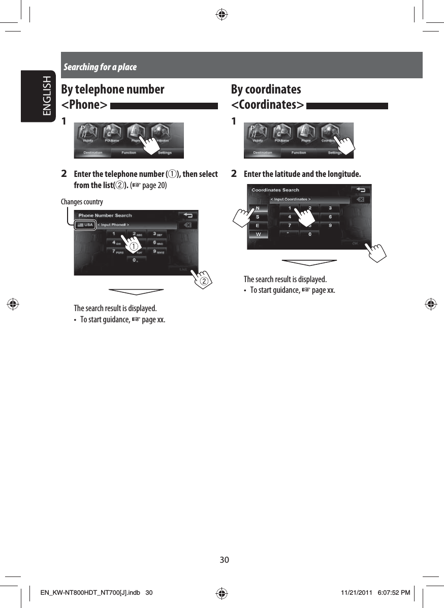 30ENGLISHSearching for a placeBy coordinates &lt;Coordinates&gt; 1 2  Enter the latitude and the longitude.The search result is displayed.•  To start guidance, ☞ page xx.By telephone number &lt;Phone&gt; 1 2  Enter the telephone number (1), then select from the list(2). (☞ page 20)Changes countryThe search result is displayed.•  To start guidance, ☞ page xx.EN_KW-NT800HDT_NT700[J].indb   30EN_KW-NT800HDT_NT700[J].indb   3011/21/2011   6:07:52 PM11/21/2011   6:07:52 PM