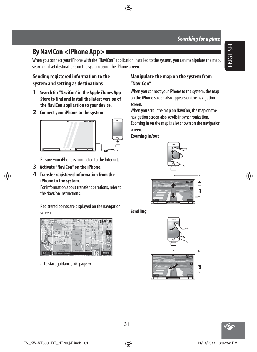 31ENGLISHSearching for a placeBy NaviCon &lt;iPhone App&gt; When you connect your iPhone with the “NaviCon” application installed to the system, you can manipulate the map, search and set destinations on the system using the iPhone screen.Manipulate the map on the system from “NaviCon”When you connect your iPhone to the system, the map on the iPhone screen also appears on the navigation screen.When you scroll the map on NaviCon, the map on the navigation screen also scrolls in synchronization.Zooming in on the map is also shown on the navigation screen.Zooming in/outScrollingSending registered information to the system and setting as destinations1  Search for “NaviCon” in the Apple iTunes App Store to find and install the latest version of the NaviCon application to your device.2  Connect your iPhone to the system.Be sure your iPhone is connected to the Internet.3  Activate “NaviCon” on the iPhone.4  Transfer registered information from the iPhone to the system.For information about transfer operations, refer to the NaviCon instructions.Registered points are displayed on the navigation screen.•  To start guidance, ☞ page xx. EN_KW-NT800HDT_NT700[J].indb   31EN_KW-NT800HDT_NT700[J].indb   3111/21/2011   6:07:52 PM11/21/2011   6:07:52 PM