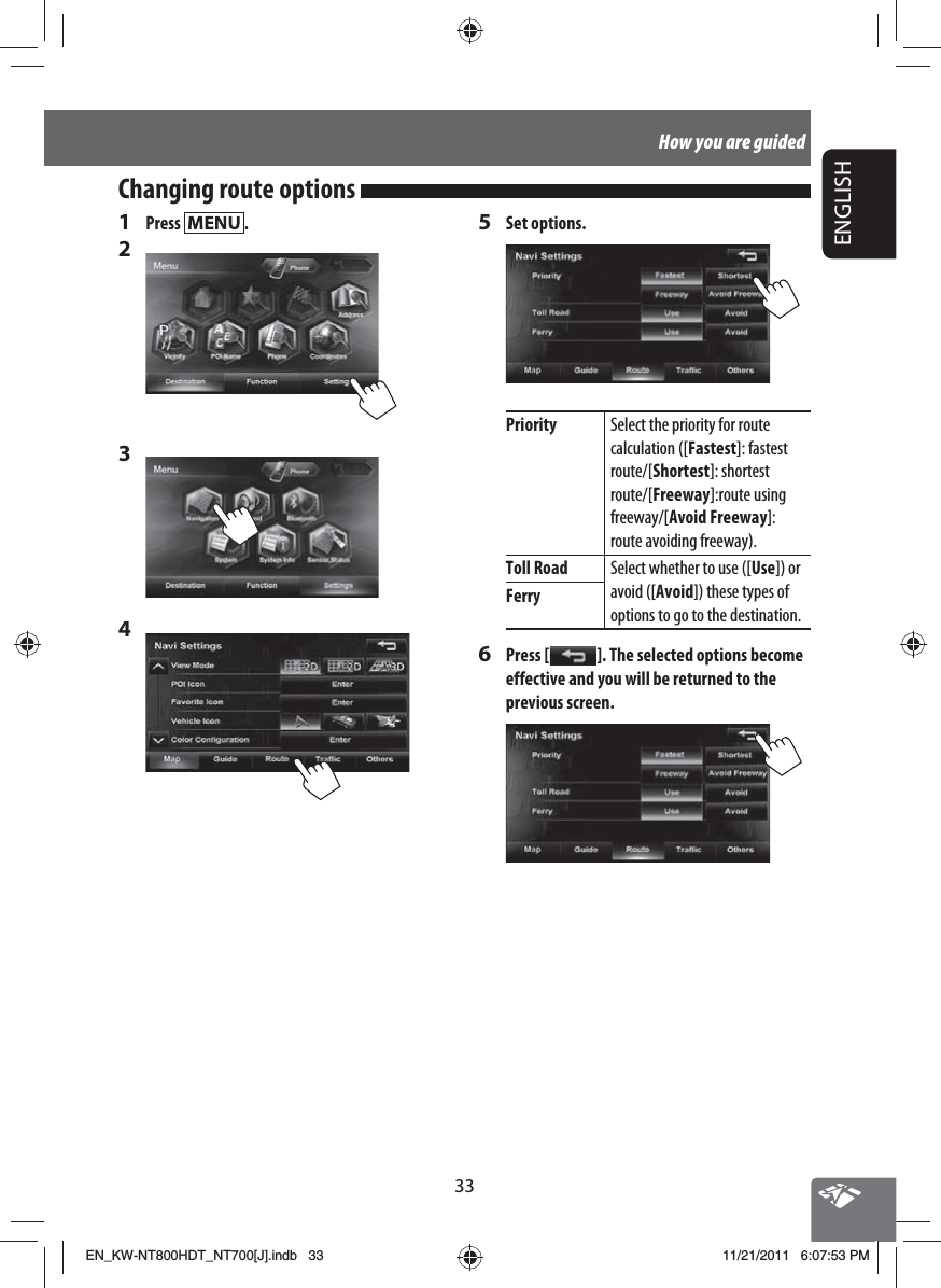 33ENGLISHHow you are guided1 Press  .2 3 4 5 Set options.Priority Select the priority for route calculation ([Fastest]: fastest route/[Shortest]: shortest route/[Freeway]:route using freeway/[Avoid Freeway]:route avoiding freeway).Toll Road Select whether to use ([Use]) or avoid ([Avoid]) these types of options to go to the destination.Ferry6 Press [   ]. The selected options become effective and you will be returned to the previous screen.Changing route options EN_KW-NT800HDT_NT700[J].indb   33EN_KW-NT800HDT_NT700[J].indb   3311/21/2011   6:07:53 PM11/21/2011   6:07:53 PM