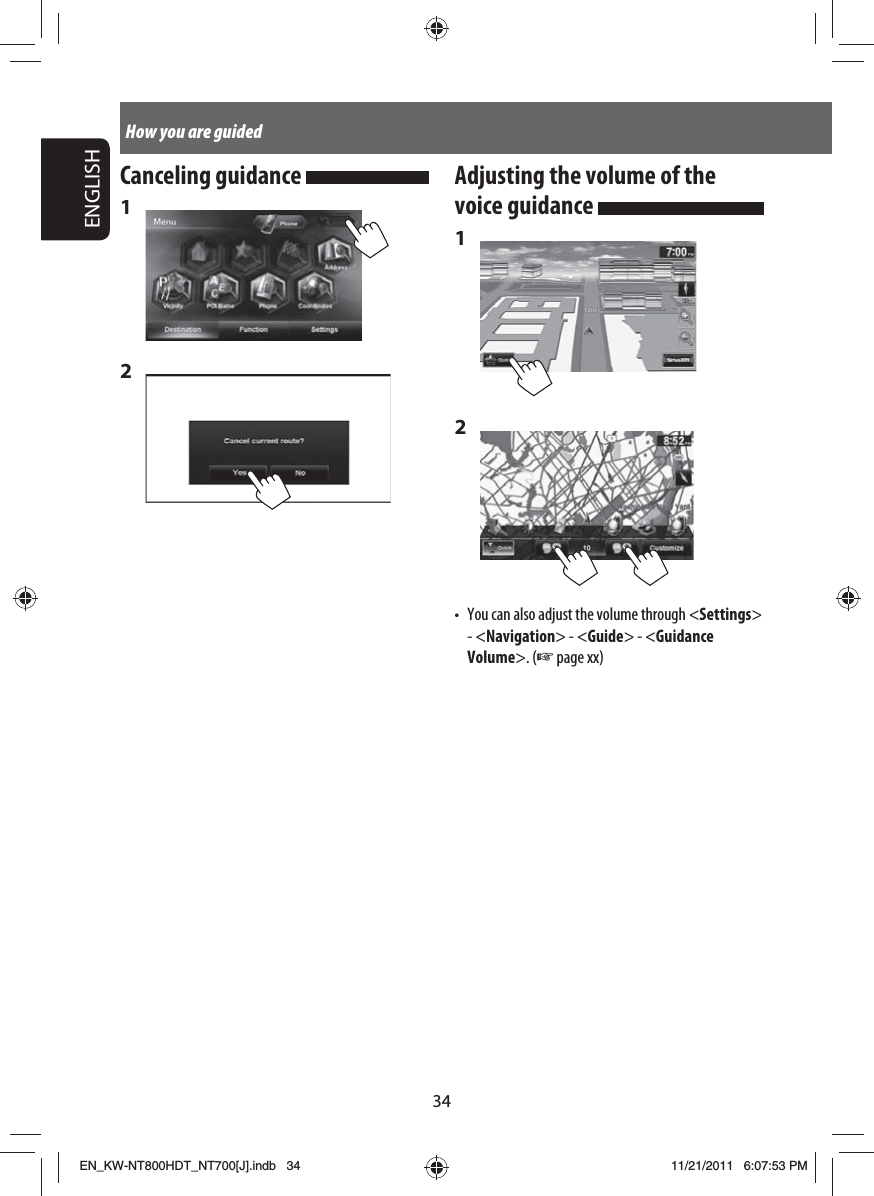 34ENGLISHHow you are guidedCanceling guidance 1 2 Adjusting the volume of the voice guidance 1 2 •  You can also adjust the volume through &lt;Settings&gt; - &lt;Navigation&gt; - &lt;Guide&gt; - &lt;Guidance Volume&gt;. (☞ page xx)EN_KW-NT800HDT_NT700[J].indb   34EN_KW-NT800HDT_NT700[J].indb   3411/21/2011   6:07:53 PM11/21/2011   6:07:53 PM